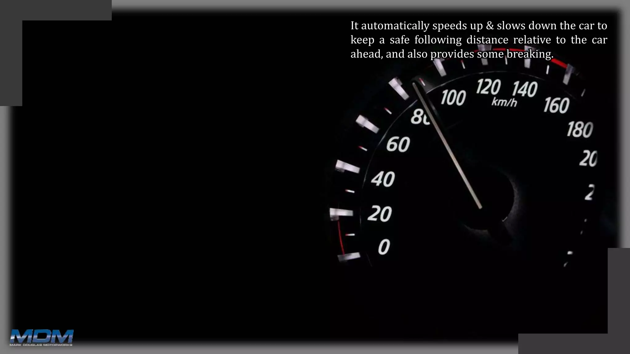 It automatically speeds up & slows down the car to
keep a safe following distance relative to the car
ahead, and also provides some breaking.
 