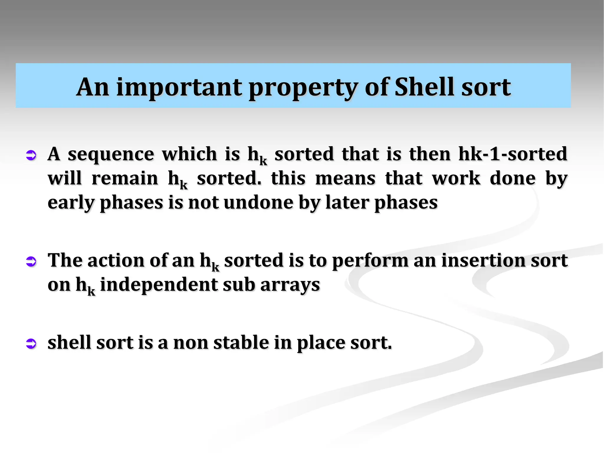 An important property of Shell sort  A sequence which is hk sorted that is then hk-1-sorted will remain hk sorted. this means that work done by early phases is not undone by later phases  The action of an hk sorted is to perform an insertion sort on hk independent sub arrays  shell sort is a non stable in place sort. 