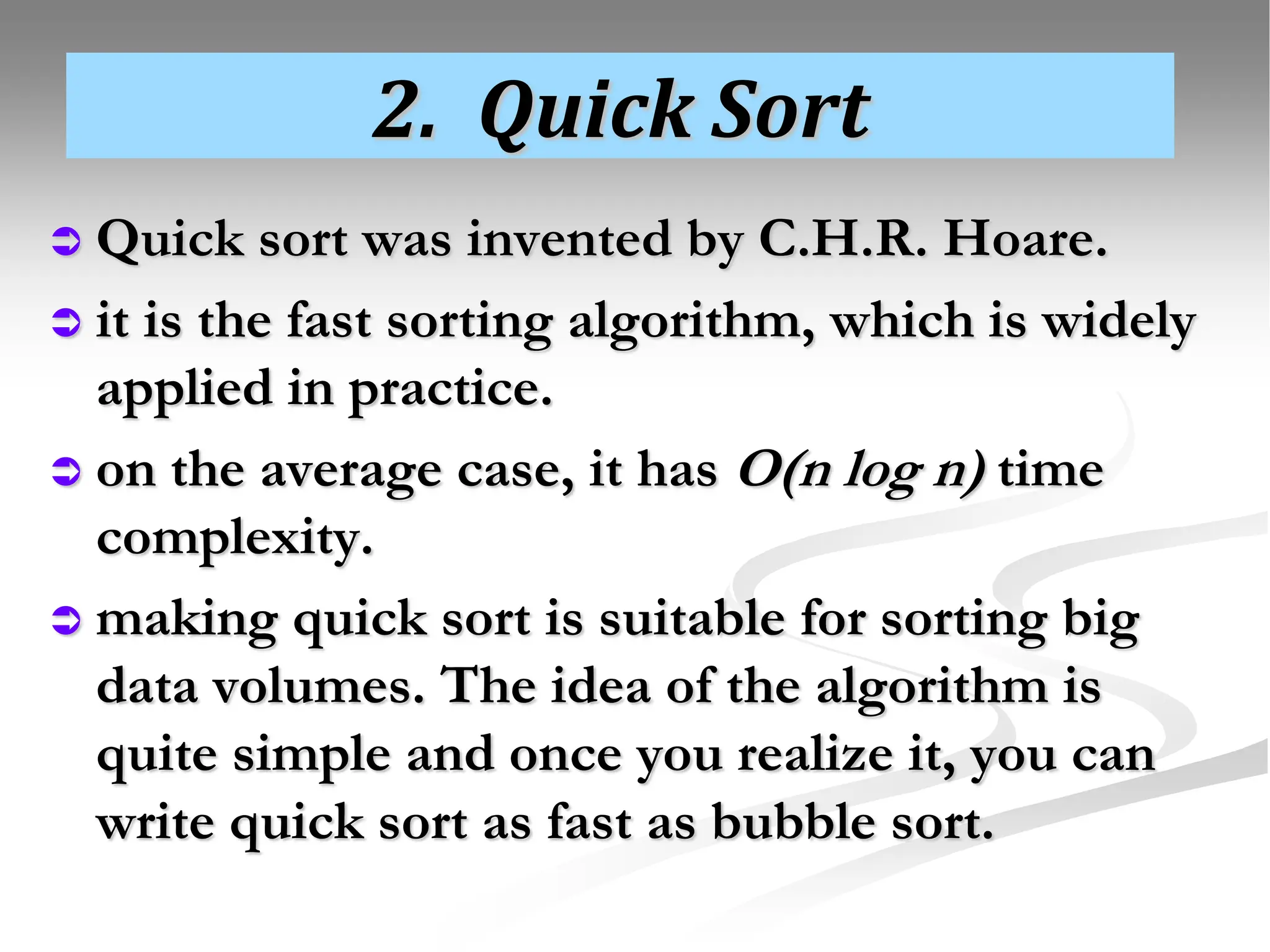 2. Quick Sort  Quick sort was invented by C.H.R. Hoare.  it is the fast sorting algorithm, which is widely applied in practice.  on the average case, it has O(n log n) time complexity.  making quick sort is suitable for sorting big data volumes. The idea of the algorithm is quite simple and once you realize it, you can write quick sort as fast as bubble sort. 
