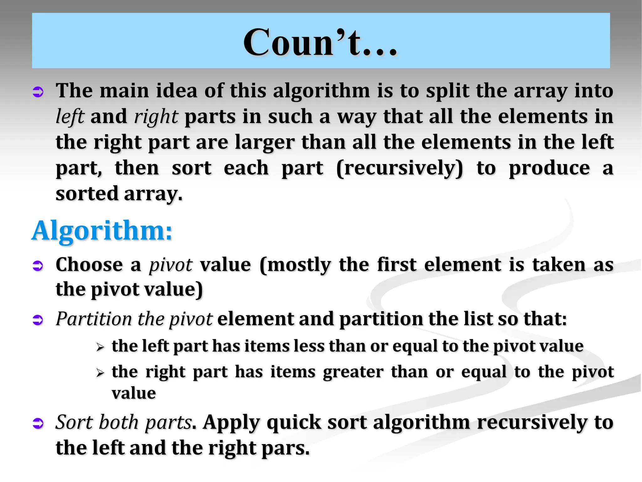 Coun’t…  The main idea of this algorithm is to split the array into left and right parts in such a way that all the elements in the right part are larger than all the elements in the left part, then sort each part (recursively) to produce a sorted array. Algorithm:  Choose a pivot value (mostly the first element is taken as the pivot value)  Partition the pivot element and partition the list so that:  the left part has items less than or equal to the pivot value  the right part has items greater than or equal to the pivot value  Sort both parts. Apply quick sort algorithm recursively to the left and the right pars. 