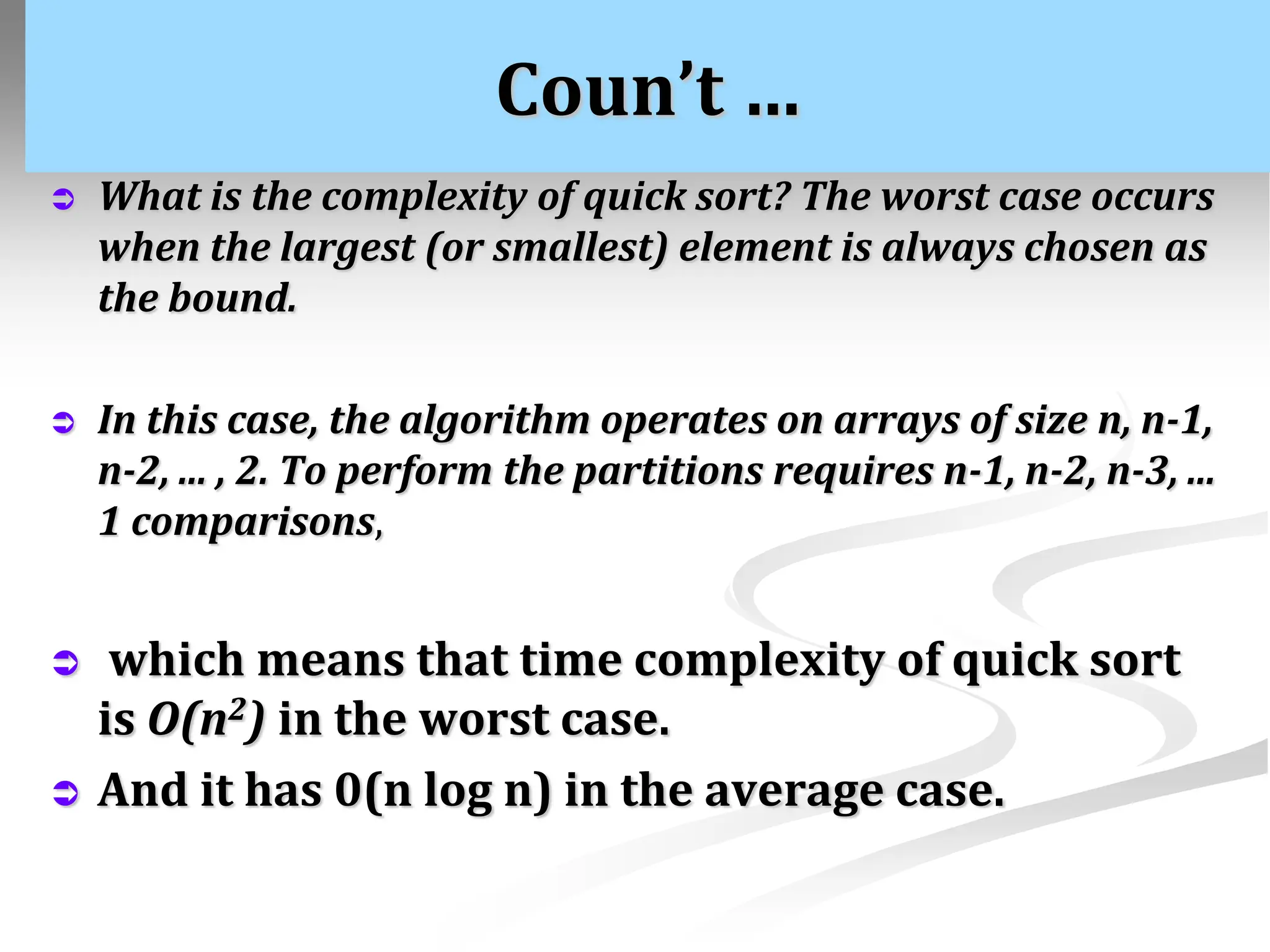 Coun’t …  What is the complexity of quick sort? The worst case occurs when the largest (or smallest) element is always chosen as the bound.  In this case, the algorithm operates on arrays of size n, n-1, n-2, ... , 2. To perform the partitions requires n-1, n-2, n-3, ... 1 comparisons,  which means that time complexity of quick sort is O(n2) in the worst case.  And it has 0(n log n) in the average case. 