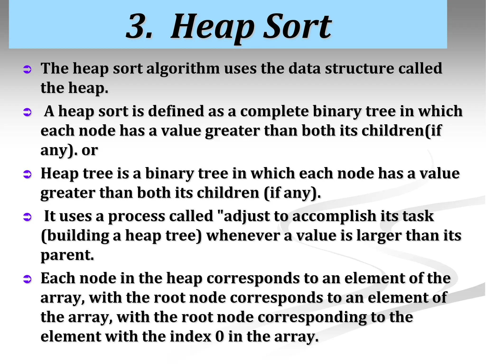 3. Heap Sort  The heap sort algorithm uses the data structure called the heap.  A heap sort is defined as a complete binary tree in which each node has a value greater than both its children(if any). or  Heap tree is a binary tree in which each node has a value greater than both its children (if any).  It uses a process called "adjust to accomplish its task (building a heap tree) whenever a value is larger than its parent.  Each node in the heap corresponds to an element of the array, with the root node corresponds to an element of the array, with the root node corresponding to the element with the index 0 in the array. 