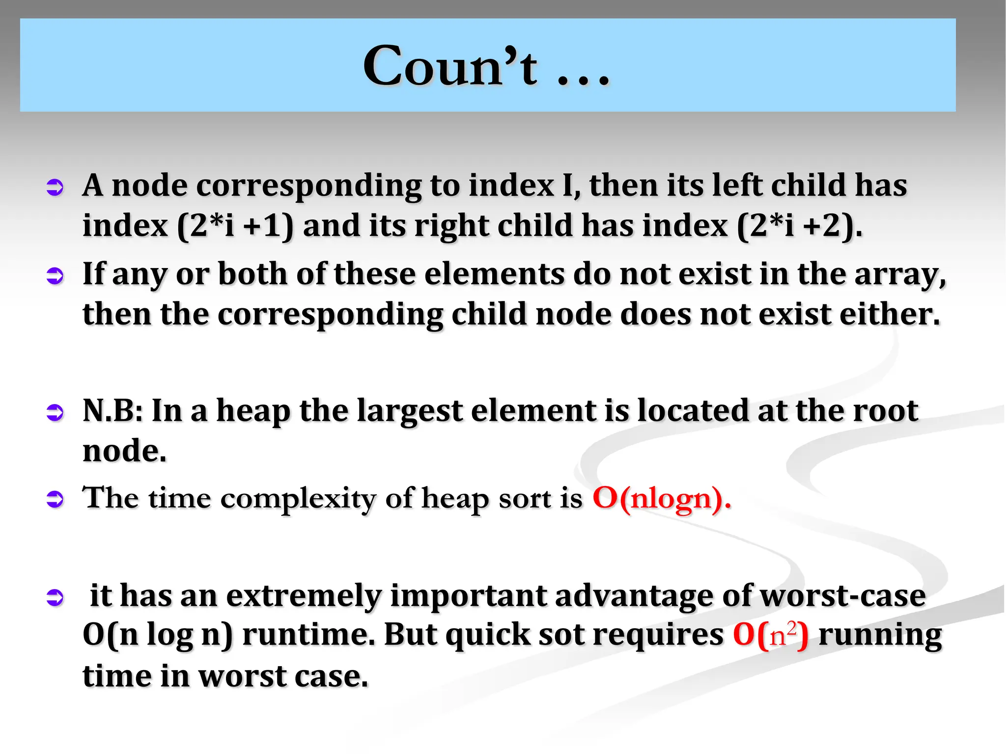 Coun’t …  A node corresponding to index I, then its left child has index (2*i +1) and its right child has index (2*i +2).  If any or both of these elements do not exist in the array, then the corresponding child node does not exist either.  N.B: In a heap the largest element is located at the root node.  The time complexity of heap sort is O(nlogn).  it has an extremely important advantage of worst-case O(n log n) runtime. But quick sot requires O(n2) running time in worst case. 