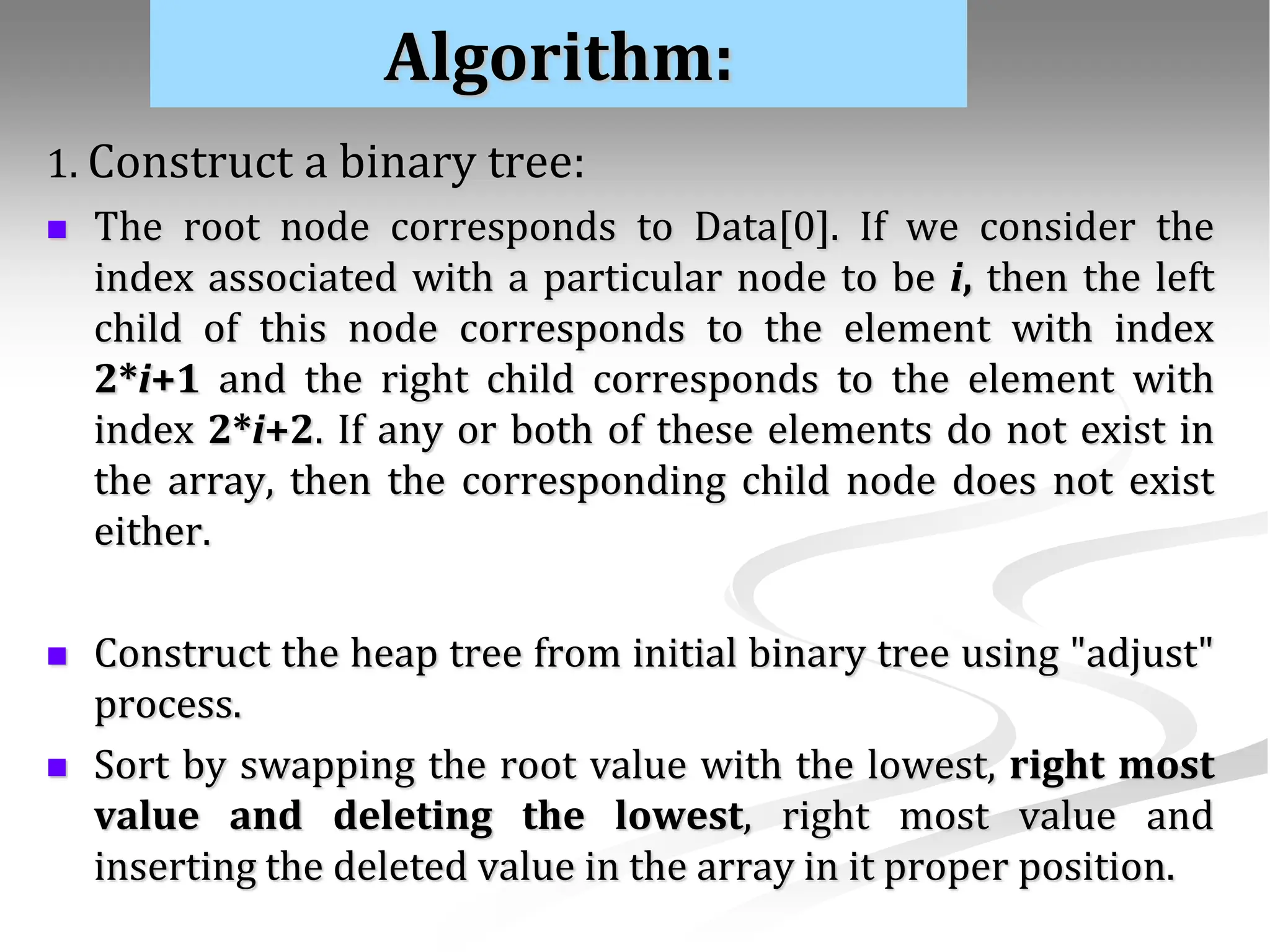 Algorithm: 1. Construct a binary tree:  The root node corresponds to Data[0]. If we consider the index associated with a particular node to be i, then the left child of this node corresponds to the element with index 2*i+1 and the right child corresponds to the element with index 2*i+2. If any or both of these elements do not exist in the array, then the corresponding child node does not exist either.  Construct the heap tree from initial binary tree using "adjust" process.  Sort by swapping the root value with the lowest, right most value and deleting the lowest, right most value and inserting the deleted value in the array in it proper position. 