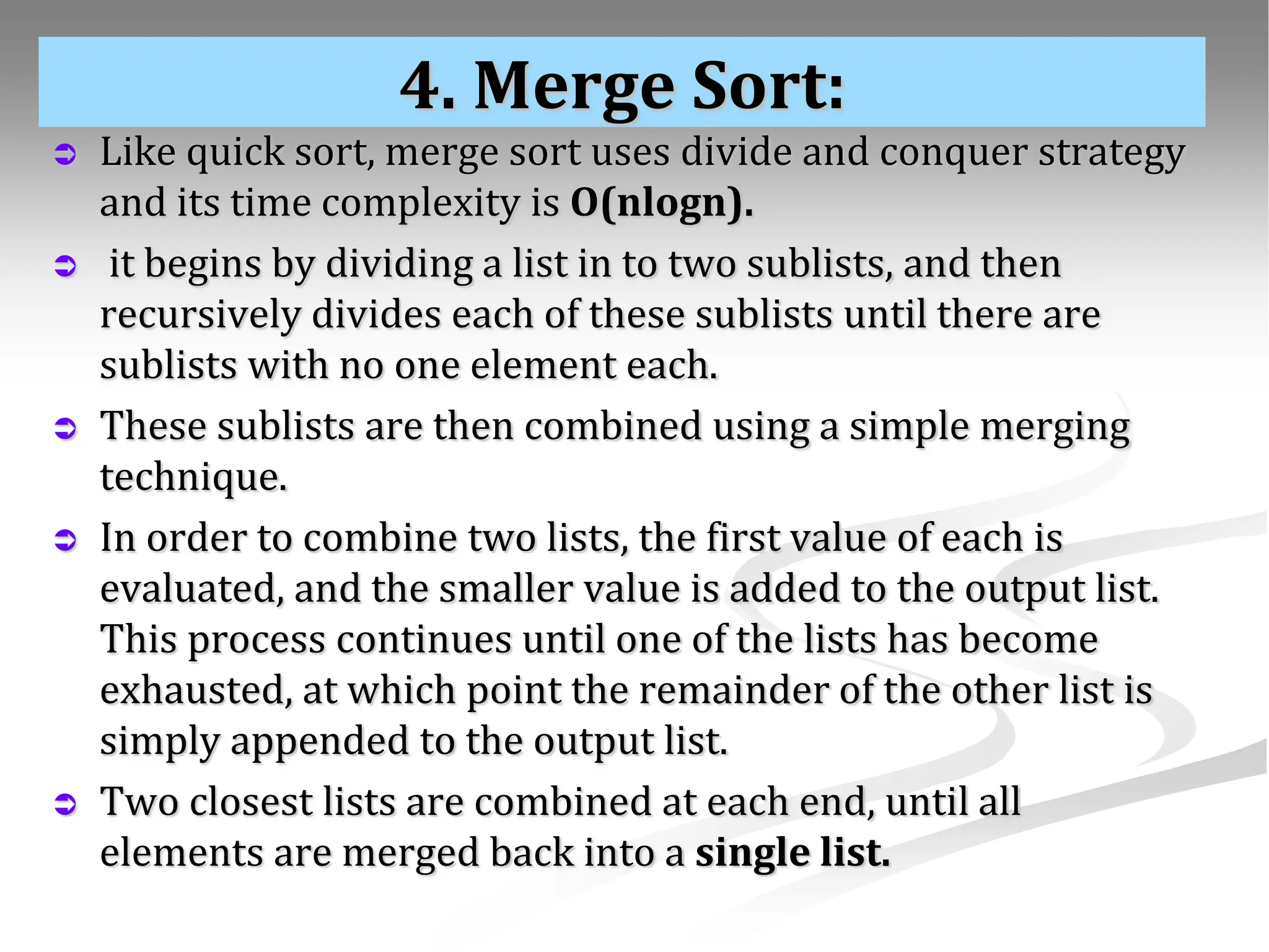 4. Merge Sort:  Like quick sort, merge sort uses divide and conquer strategy and its time complexity is O(nlogn).  it begins by dividing a list in to two sublists, and then recursively divides each of these sublists until there are sublists with no one element each.  These sublists are then combined using a simple merging technique.  In order to combine two lists, the first value of each is evaluated, and the smaller value is added to the output list. This process continues until one of the lists has become exhausted, at which point the remainder of the other list is simply appended to the output list.  Two closest lists are combined at each end, until all elements are merged back into a single list. 