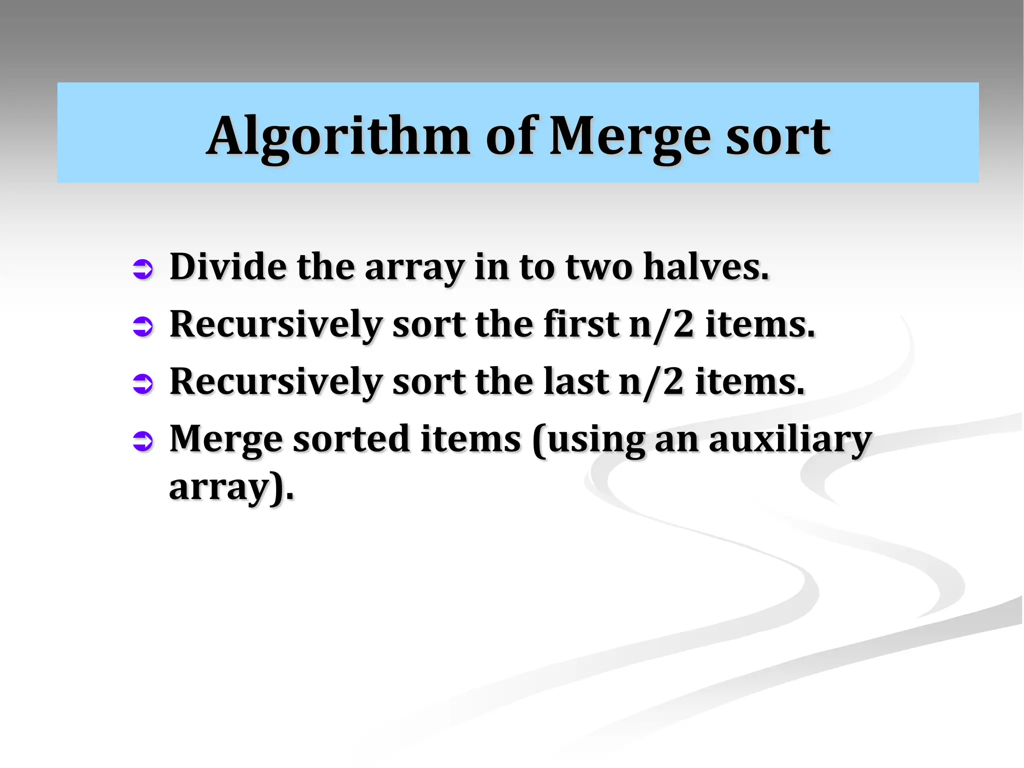 Algorithm of Merge sort  Divide the array in to two halves.  Recursively sort the first n/2 items.  Recursively sort the last n/2 items.  Merge sorted items (using an auxiliary array). 