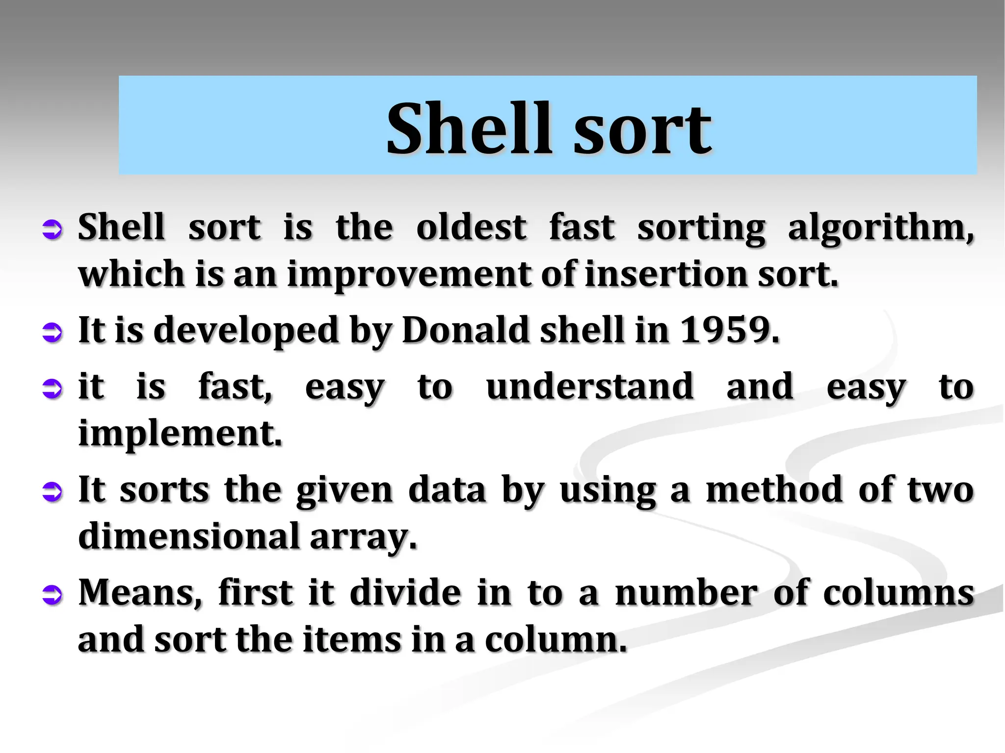 Shell sort  Shell sort is the oldest fast sorting algorithm, which is an improvement of insertion sort.  It is developed by Donald shell in 1959.  it is fast, easy to understand and easy to implement.  It sorts the given data by using a method of two dimensional array.  Means, first it divide in to a number of columns and sort the items in a column. 