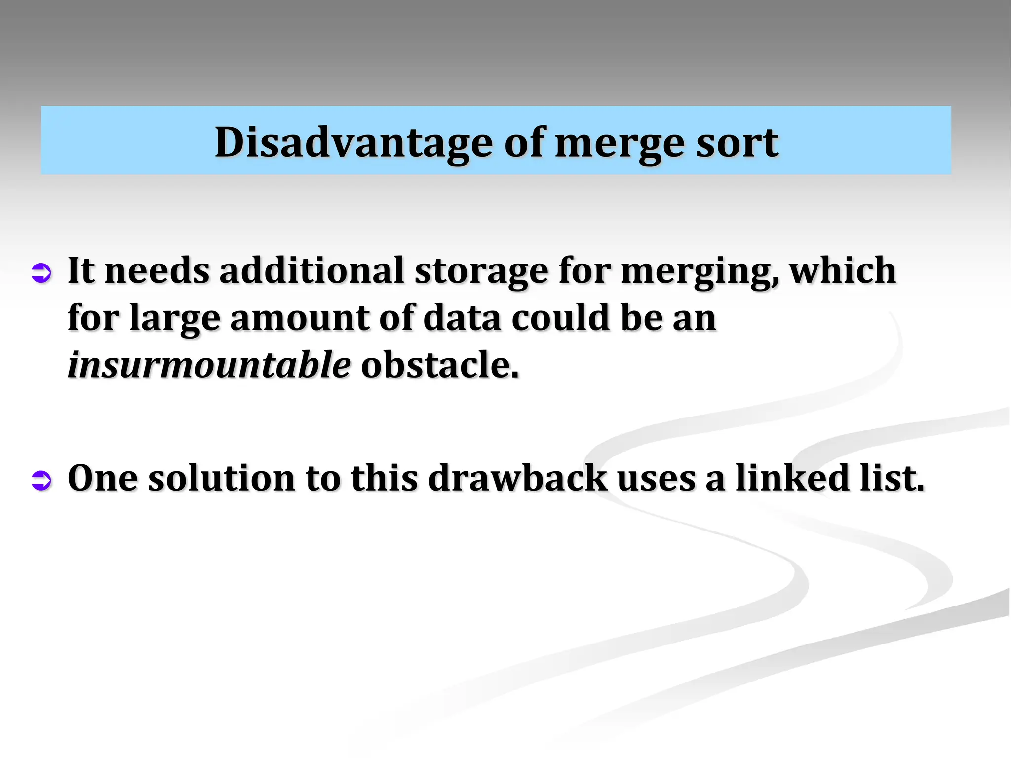 Disadvantage of merge sort  It needs additional storage for merging, which for large amount of data could be an insurmountable obstacle.  One solution to this drawback uses a linked list. 