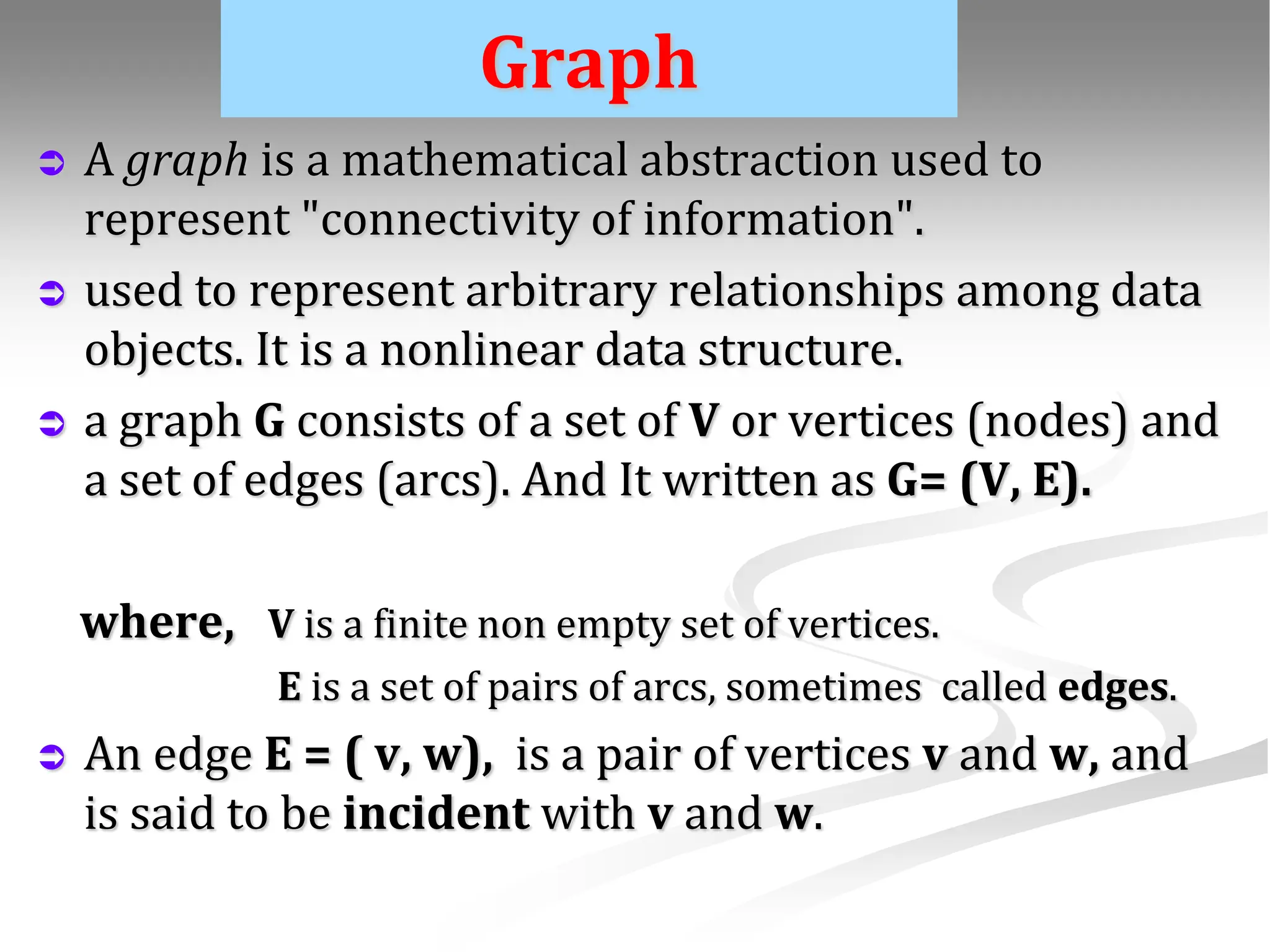 Graph  A graph is a mathematical abstraction used to represent "connectivity of information".  used to represent arbitrary relationships among data objects. It is a nonlinear data structure.  a graph G consists of a set of V or vertices (nodes) and a set of edges (arcs). And It written as G= (V, E). where, V is a finite non empty set of vertices. E is a set of pairs of arcs, sometimes called edges.  An edge E = ( v, w), is a pair of vertices v and w, and is said to be incident with v and w. 