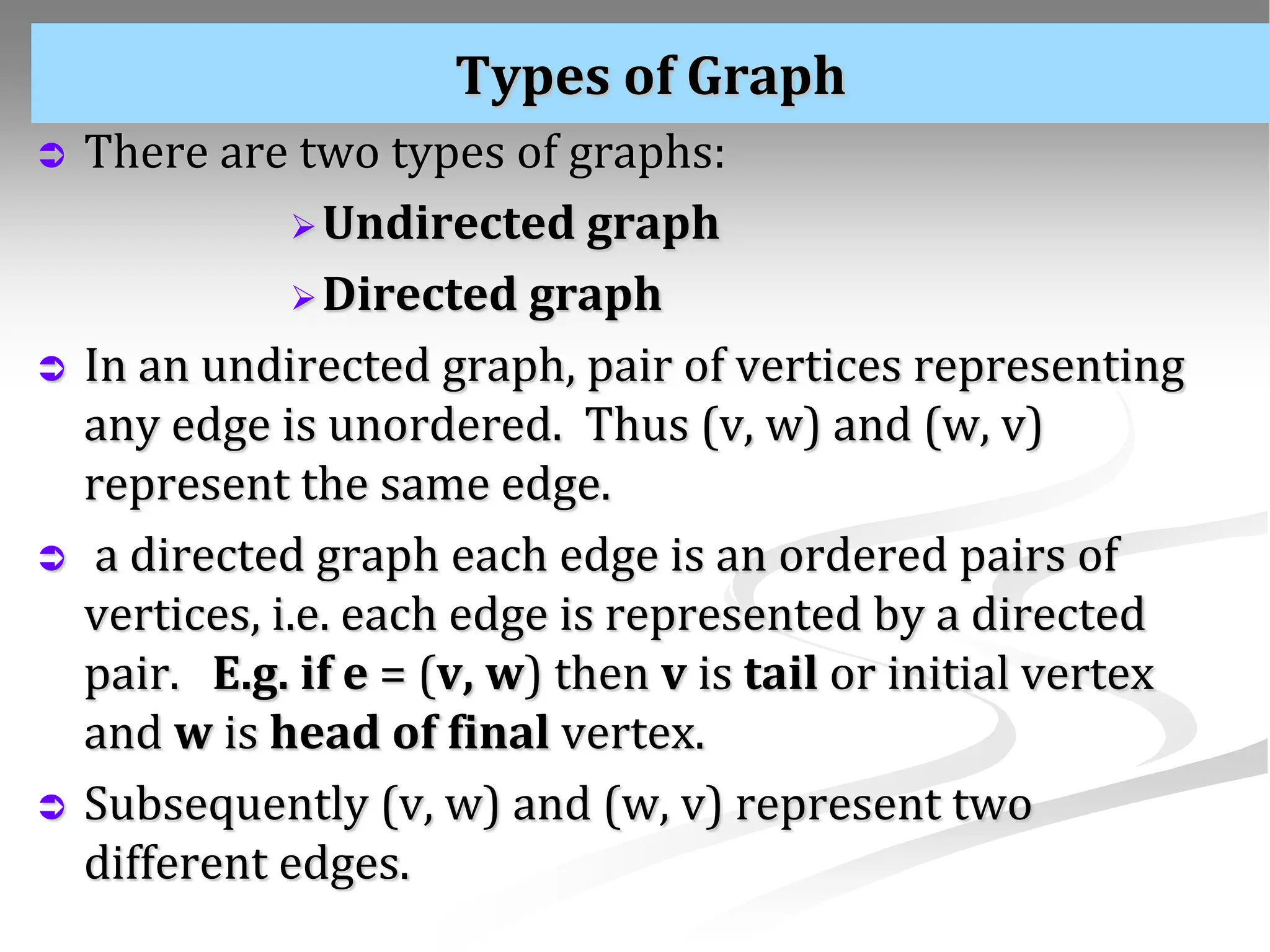 Types of Graph  There are two types of graphs: Undirected graph Directed graph  In an undirected graph, pair of vertices representing any edge is unordered. Thus (v, w) and (w, v) represent the same edge.  a directed graph each edge is an ordered pairs of vertices, i.e. each edge is represented by a directed pair. E.g. if e = (v, w) then v is tail or initial vertex and w is head of final vertex.  Subsequently (v, w) and (w, v) represent two different edges. 