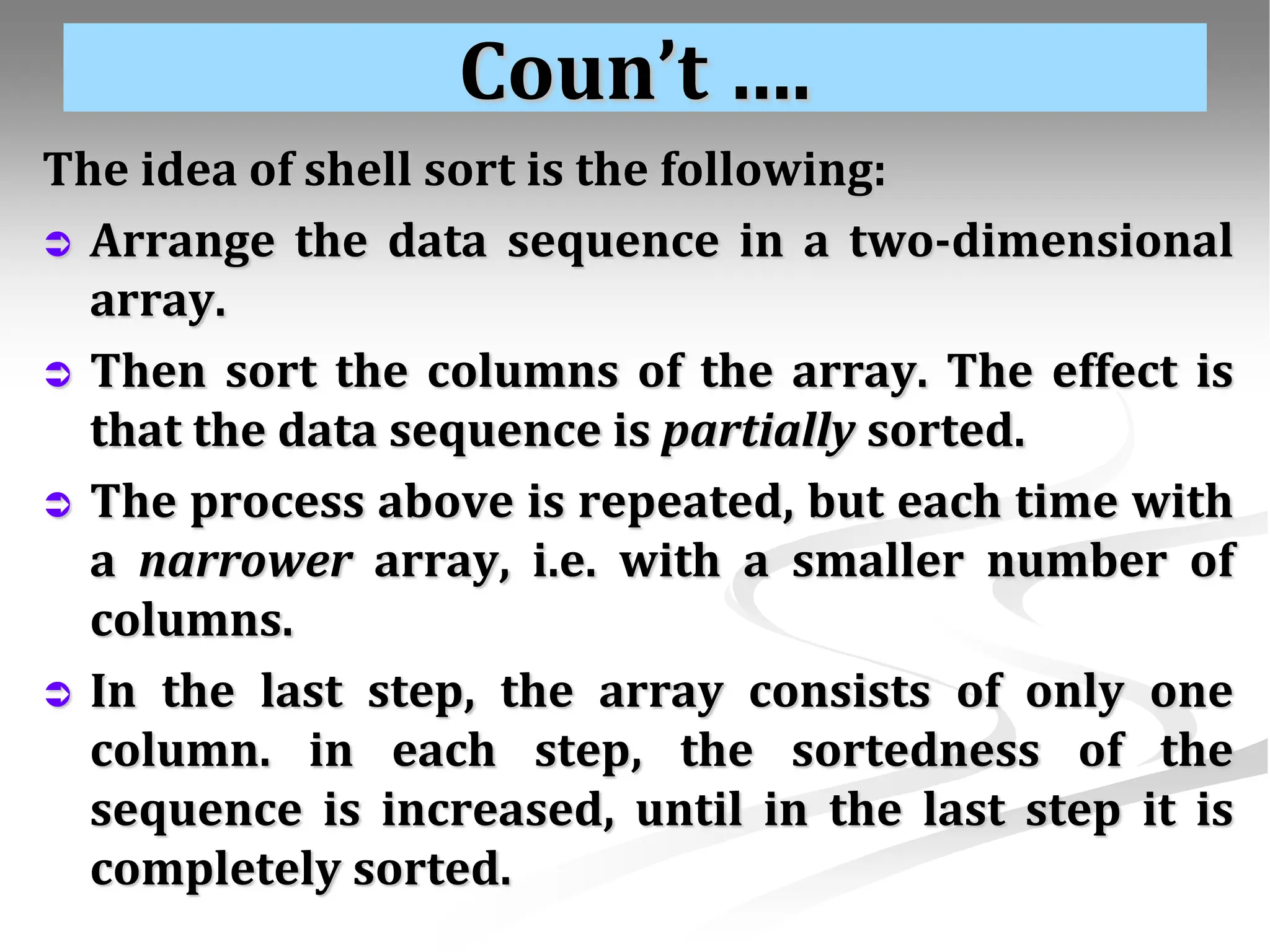 Coun’t …. The idea of shell sort is the following:  Arrange the data sequence in a two-dimensional array.  Then sort the columns of the array. The effect is that the data sequence is partially sorted.  The process above is repeated, but each time with a narrower array, i.e. with a smaller number of columns.  In the last step, the array consists of only one column. in each step, the sortedness of the sequence is increased, until in the last step it is completely sorted. 