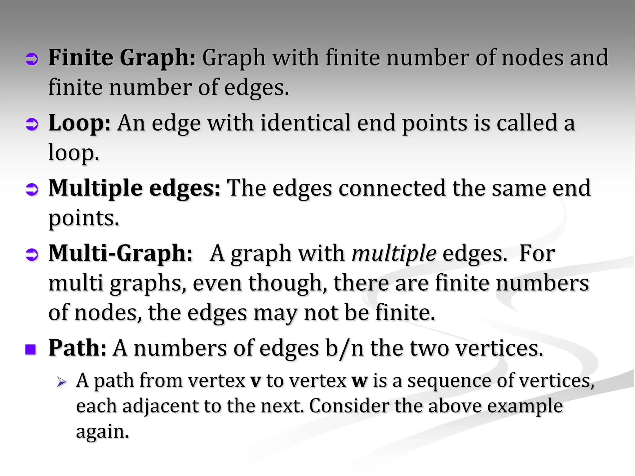  Finite Graph: Graph with finite number of nodes and finite number of edges.  Loop: An edge with identical end points is called a loop.  Multiple edges: The edges connected the same end points.  Multi-Graph: A graph with multiple edges. For multi graphs, even though, there are finite numbers of nodes, the edges may not be finite.  Path: A numbers of edges b/n the two vertices.  A path from vertex v to vertex w is a sequence of vertices, each adjacent to the next. Consider the above example again. 