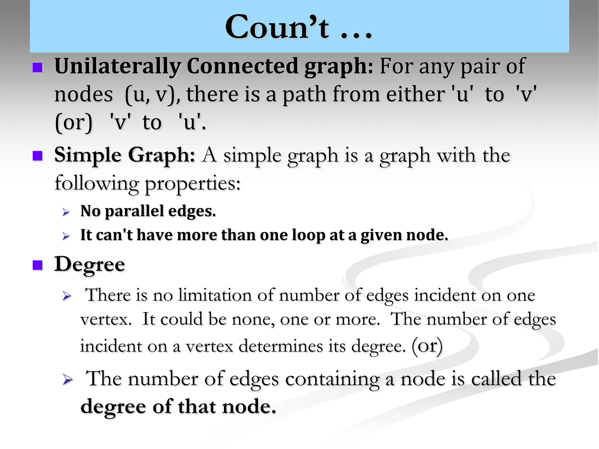 Coun’t …  Unilaterally Connected graph: For any pair of nodes (u, v), there is a path from either 'u' to 'v' (or) 'v' to 'u'.  Simple Graph: A simple graph is a graph with the following properties:  No parallel edges.  It can't have more than one loop at a given node.  Degree  There is no limitation of number of edges incident on one vertex. It could be none, one or more. The number of edges incident on a vertex determines its degree. (or)  The number of edges containing a node is called the degree of that node. 