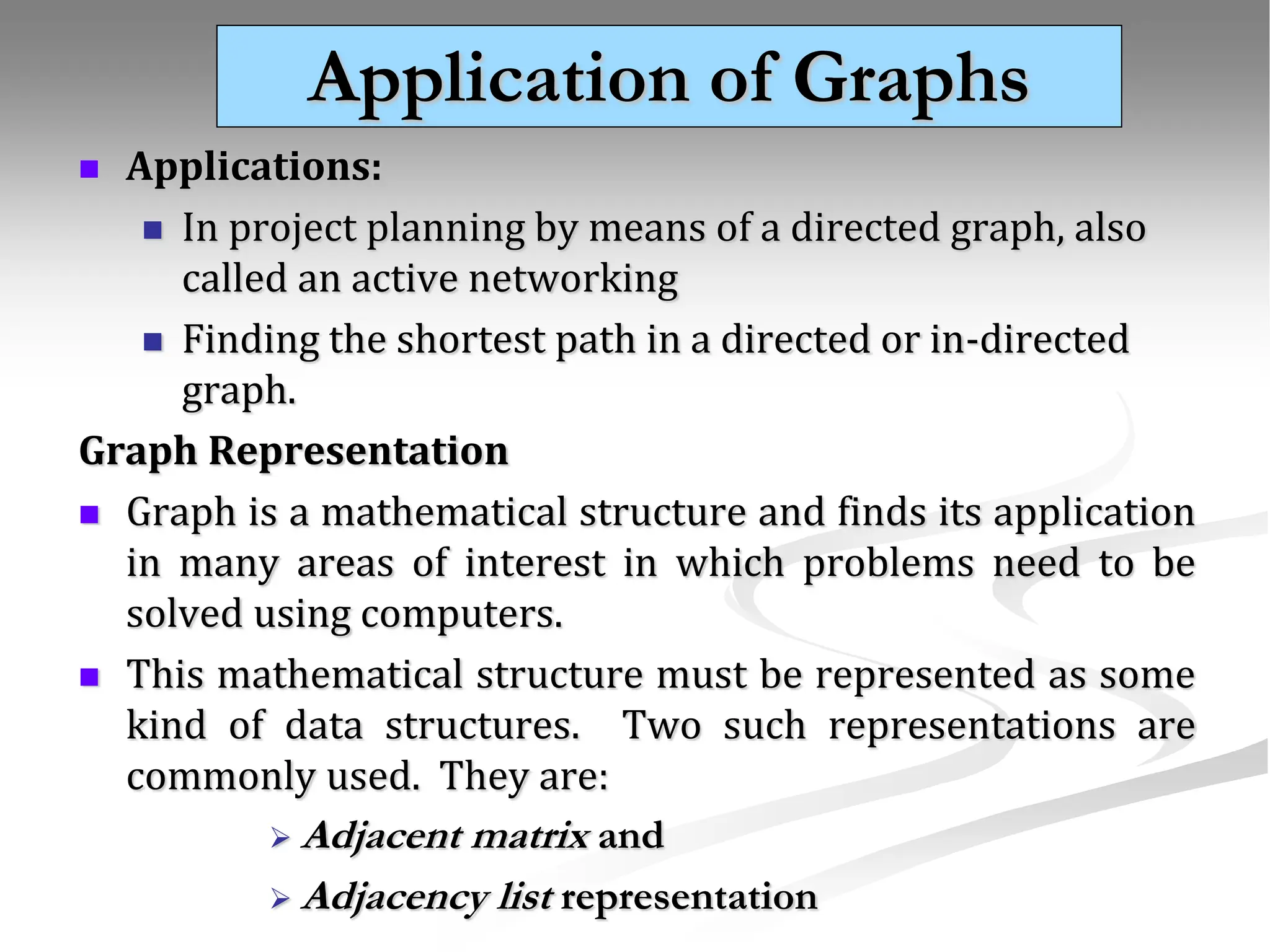 Application of Graphs  Applications:  In project planning by means of a directed graph, also called an active networking  Finding the shortest path in a directed or in-directed graph. Graph Representation  Graph is a mathematical structure and finds its application in many areas of interest in which problems need to be solved using computers.  This mathematical structure must be represented as some kind of data structures. Two such representations are commonly used. They are:  Adjacent matrix and  Adjacency list representation 