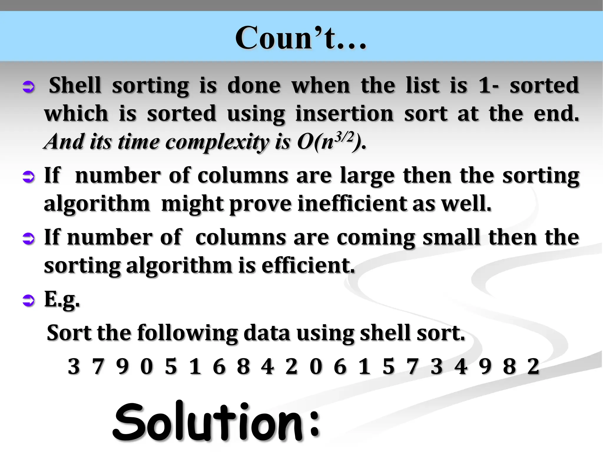 Coun’t…  Shell sorting is done when the list is 1- sorted which is sorted using insertion sort at the end. And its time complexity is O(n3/2).  If number of columns are large then the sorting algorithm might prove inefficient as well.  If number of columns are coming small then the sorting algorithm is efficient.  E.g. Sort the following data using shell sort. 3 7 9 0 5 1 6 8 4 2 0 6 1 5 7 3 4 9 8 2 Solution: 