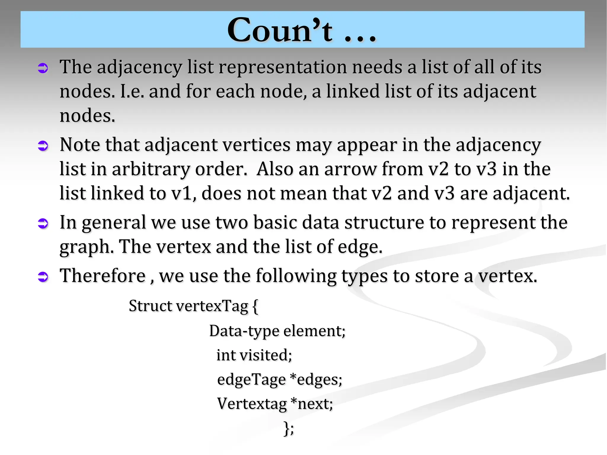 Coun’t …  The adjacency list representation needs a list of all of its nodes. I.e. and for each node, a linked list of its adjacent nodes.  Note that adjacent vertices may appear in the adjacency list in arbitrary order. Also an arrow from v2 to v3 in the list linked to v1, does not mean that v2 and v3 are adjacent.  In general we use two basic data structure to represent the graph. The vertex and the list of edge.  Therefore , we use the following types to store a vertex. Struct vertexTag { Data-type element; int visited; edgeTage *edges; Vertextag *next; }; 