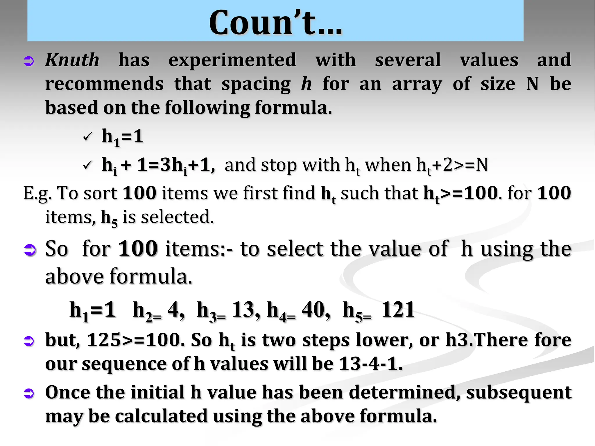 Coun’t…  Knuth has experimented with several values and recommends that spacing h for an array of size N be based on the following formula.  h1=1  hi + 1=3hi+1, and stop with ht when ht+2>=N E.g. To sort 100 items we first find ht such that ht>=100. for 100 items, h5 is selected.  So for 100 items:- to select the value of h using the above formula. h1=1 h2= 4, h3= 13, h4= 40, h5= 121  but, 125>=100. So ht is two steps lower, or h3.There fore our sequence of h values will be 13-4-1.  Once the initial h value has been determined, subsequent may be calculated using the above formula. 