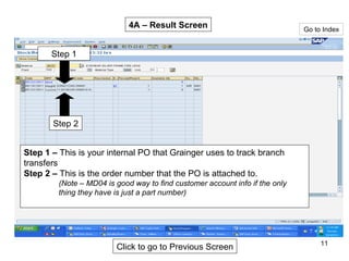 Go to Index Step 1 –  This is your internal PO that Grainger uses to track branch transfers Step 2 –  This is the order number that the PO is attached to.  (Note – MD04 is good way to find customer account info if the only thing they have is just a part number) Step 1 Step 2 4A – Result Screen Click to go to Previous Screen 