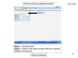 6) How to look up original invoices Go to Index Step 2 Step 1  – Go into VA02 Step 2  – Enter in the order number that the customer needs an invoice for. Click to Continue 