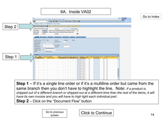6A.  Inside VA02 Step 2 Step 1 Step 1  – If it’s a single line order or if it’s a multiline order but came from the same branch then you don’t have to highlight the line.  Note:  If a product is shipped out of a different branch or shipped out at a different time than the rest of the items, it will have its own invoice and you will have to high light each individual part. Step 2  – Click on the “Document Flow” button Click to Continue Go to Index Go to previous screen 