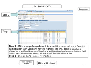 7A.  Inside VA02 Step 2 Step 1 Step 1  – If it’s a single line order or if it’s a multiline order but came from the same branch then you don’t have to highlight the line.  Note:  If a product is shipped out of a different branch or shipped out at a different time than the rest of the items, it will have its own tracking number and you will have to high light each individual part. Step 2  – Click on the “Document Flow” button Click to Continue Go to Index Go to previous screen 