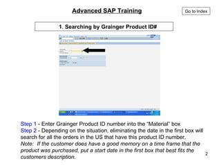 Step 1  - Enter Grainger Product ID number into the “Material” box Step 2  - Depending on the situation, eliminating the date in the first box will search for all the orders in the US that have this product ID number. Note:  If the customer does have a good memory on a time frame that the product was purchased, put a start date in the first box that best fits the customers description. 1 .  Searching by Grainger Product ID#   Advanced SAP Training   Go to Index 
