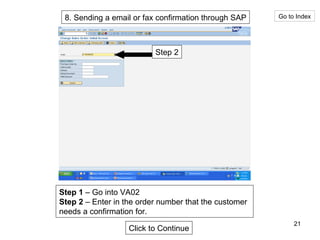 8. Sending a email or fax confirmation through SAP Go to Index Step 2 Step 1  – Go into VA02 Step 2  – Enter in the order number that the customer needs a confirmation for. Click to Continue 