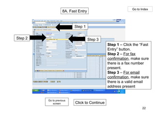 8A. Fast Entry Go to Index Step 3 Step 2 Step 1 Click to Continue Go to previous screen Step 1  – Click the “Fast Entry” button. Step 2  –  For fax confirmation , make sure there is a fax number present. Step 3  –  For email confirmation , make sure there is a valid email address present 
