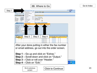 8B. Where to Go Go to Index Go to previous screen Click to Continue Step 1 Step 2 Step 3 Step 4 After your done putting in either the fax number or email address, go out into the order screen. Step 1  – Go up and click on “Extras.” Step 2  – Scroll down and click on “Output.” Step 3  – Click or roll over “Header.” Step 4  – Click on “Edit.” 