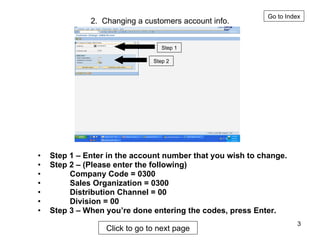 2.  Changing a customers account info. Step 1 – Enter in the account number that you wish to change. Step 2 – (Please enter the following)  Company Code = 0300 Sales Organization = 0300 Distribution Channel = 00 Division = 00 Step 3 – When you’re done entering the codes, press Enter. Go to Index Step 1 Step 2 Click to go to next page 