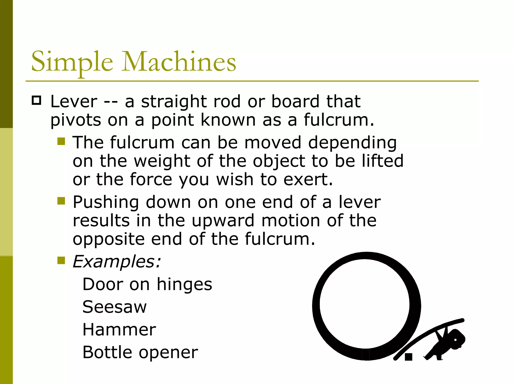 Lever -- a straight rod or board that pivots on a point known as a fulcrum.  The fulcrum can be moved depending on the weight of the object to be lifted or the force you wish to exert.  Pushing down on one end of a lever results in the upward motion of the opposite end of the fulcrum. Examples: Door on hinges Seesaw Hammer Bottle opener Simple Machines  