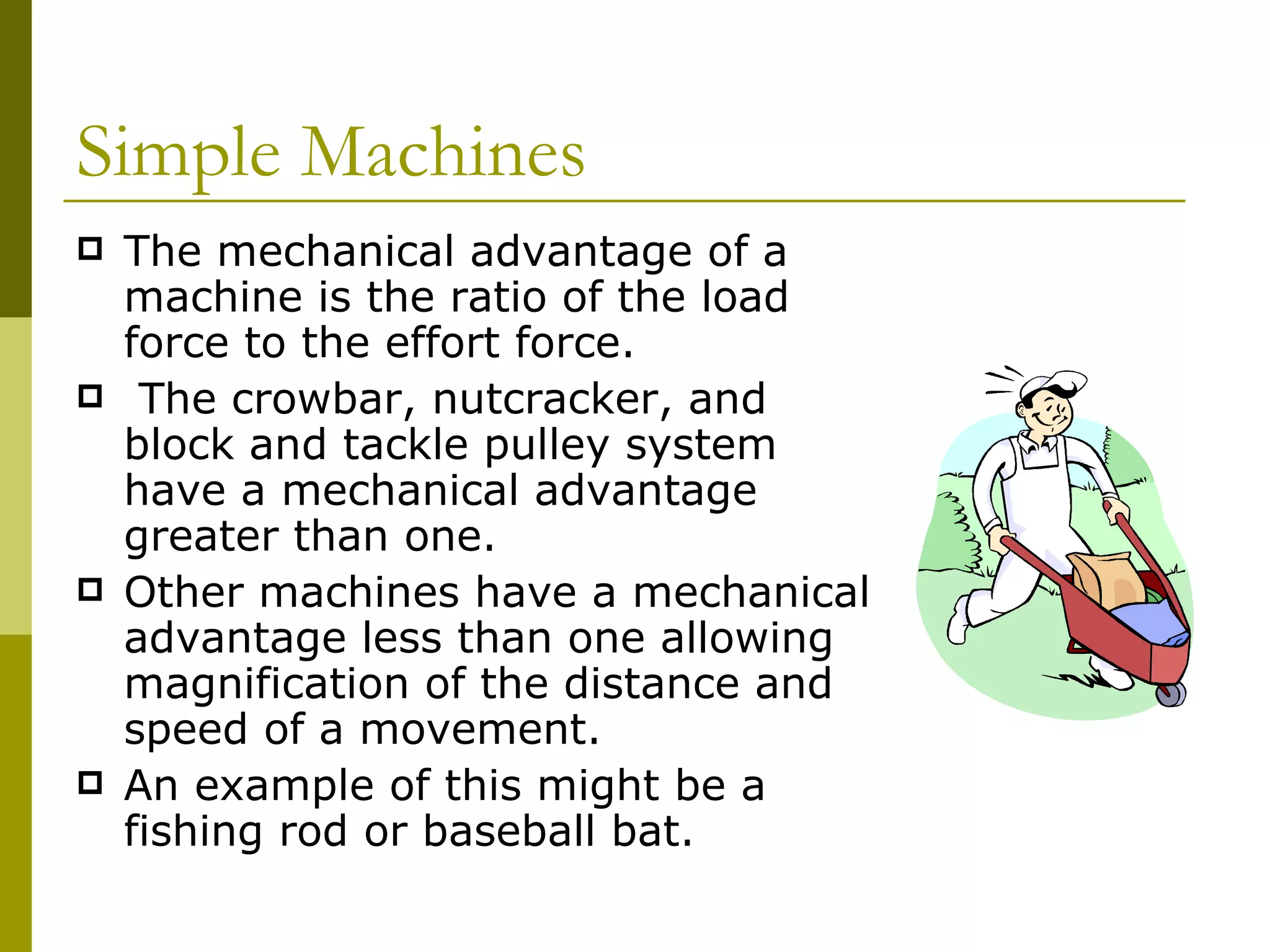 The mechanical advantage of a machine is the ratio of the load force to the effort force.  The crowbar, nutcracker, and block and tackle pulley system have a mechanical advantage greater than one.   Other machines have a mechanical advantage less than one allowing magnification of the distance and speed of a movement.   An example of this might be a fishing rod or baseball bat.  Simple Machines  