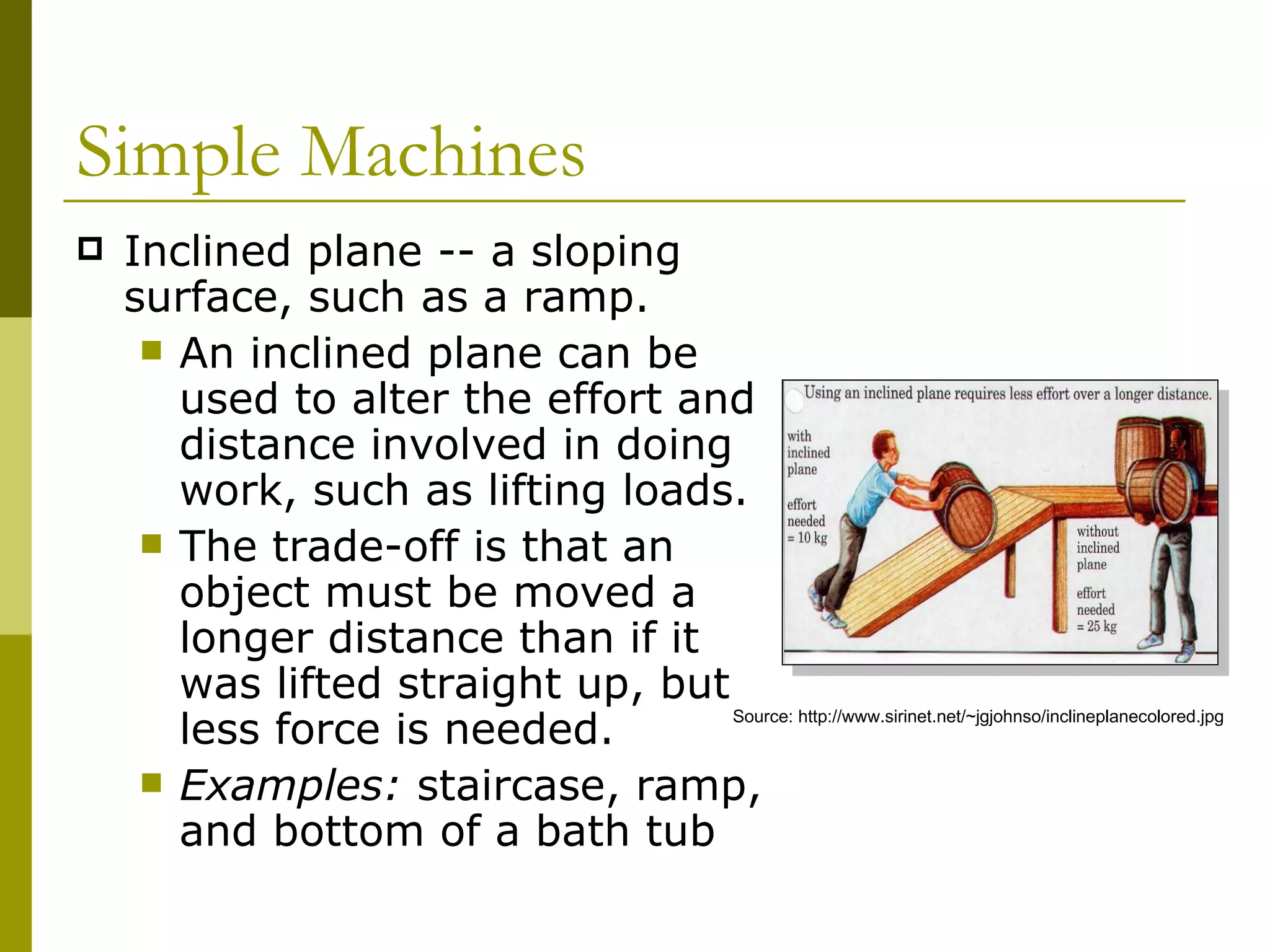 Inclined plane -- a sloping surface, such as a ramp.  An inclined plane can be used to alter the effort and distance involved in doing work, such as lifting loads.  The trade-off is that an object must be moved a longer distance than if it was lifted straight up, but less force is needed. Examples:  staircase, ramp, and bottom of a bath tub Simple Machines  Source: http://www.sirinet.net/~jgjohnso/inclineplanecolored.jpg 