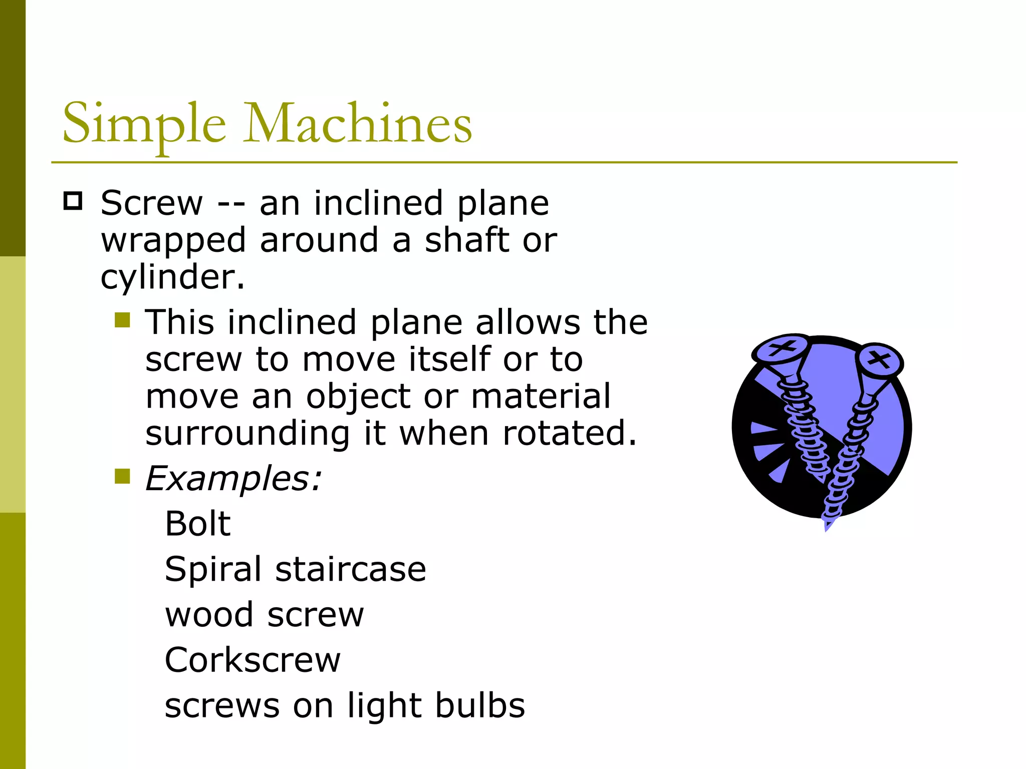 Screw -- an inclined plane wrapped around a shaft or cylinder.  This inclined plane allows the screw to move itself or to move an object or material surrounding it when rotated.  Examples: Bolt Spiral staircase wood screw Corkscrew screws on light bulbs Simple Machines  