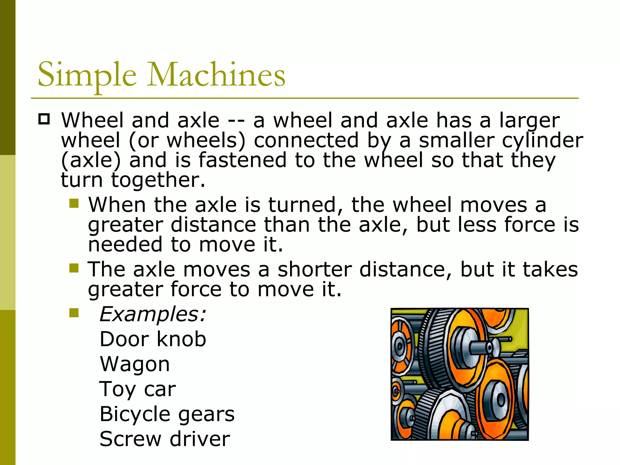 Wheel and axle -- a wheel and axle has a larger wheel (or wheels) connected by a smaller cylinder (axle) and is fastened to the wheel so that they turn together.  When the axle is turned, the wheel moves a greater distance than the axle, but less force is needed to move it.  The axle moves a shorter distance, but it takes greater force to move it. Examples: Door knob Wagon Toy car Bicycle gears Screw driver  Simple Machines  