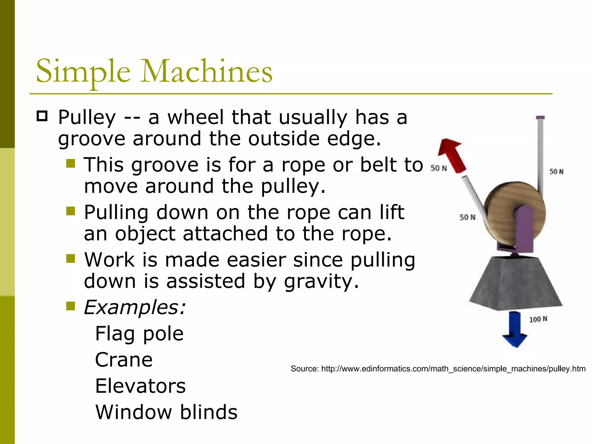 Pulley -- a wheel that usually has a groove around the outside edge.  This groove is for a rope or belt to move around the pulley.  Pulling down on the rope can lift an object attached to the rope.  Work is made easier since pulling down is assisted by gravity. Examples: Flag pole Crane Elevators Window blinds  Simple Machines  Source: http://www.edinformatics.com/math_science/simple_machines/pulley.htm 