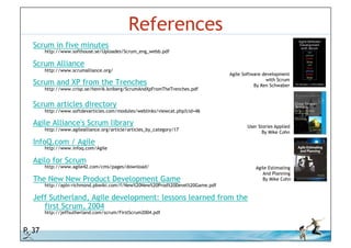 References
          Scrum in five minutes
             http://www.softhouse.se/Uploades/Scrum_eng_webb.pdf

          Scrum Alliance
             http://www.scrumalliance.org/
                                                                                     Agile Software development
                                                                                                      with Scrum
          Scrum and XP from the Trenches                                                        By Ken Schwaber
             http://www.crisp.se/henrik.kniberg/ScrumAndXpFromTheTrenches.pdf


          Scrum articles directory
             http://www.softdevarticles.com/modules/weblinks/viewcat.php?cid=46

          Agile Alliance's Scrum library                                                     User Stories Applied
             http://www.agilealliance.org/article/articles_by_category/17
                                                                                                    By Mike Cohn

          InfoQ.com / Agile
             http://www.infoq.com/Agile

          Agilo for Scrum
             http://www.agile42.com/cms/pages/download/                                         Agile Estimating
                                                                                                   And Planning
          The New New Product Development Game                                                     By Mike Cohn
             http://apln-richmond.pbwiki.com/f/New%20New%20Prod%20Devel%20Game.pdf

          Jeff Sutherland, Agile development: lessons learned from the
             first Scrum, 2004
             http://jeffsutherland.com/scrum/FirstScrum2004.pdf


P. 37
© iLean
 