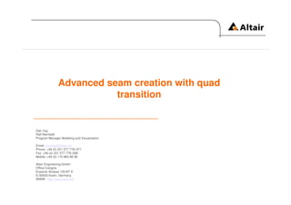 Advanced seam creation with quad
                         transition


Dipl.-Ing.
Ralf Nientiedt
Program Manager Modeling and Visualization

Email: nientiedt@altair.de
Phone: +49 (0) 221 577 778–571
Fax: +49 (0) 221 577 778–599
Mobile: +49 (0) 170 863 88 58

Altair Engineering GmbH
Office Cologne
Eupener Strasse 129 BT D
D-50933 Koeln, Germany
WWW: http://www.altair.de
 