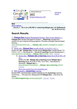 ررررTop of Form<br />Advanced SearchGoogle SafeSearch is ON<br />Bottom of Form<br />Web HYPERLINK quot;
http://www.google.com/search?q=e-learning+filetype.doc&hl=en&safe=active&tbo=1quot;
  <br />Hide optionsShow options...<br /> Results 1 - 10 of about 89,700 for e-learning filetype.doc with Safesearch on. (0.18 seconds) <br />Search Results<br />Filetype Doc Student Managemnt System : How to use register a ...<br />Filetype Doc Student Managemnt System ... Elearning management solution for your original training programs. Provides complete internet based training ...www.vclcomponents.com/...__/filetype_doc_student_managemnt_system - Cached<br />ebook chm - filetype Doc moodle ebook 1 to 4 of 4 ( 1 of 1 ...<br />ebook chm ♣♣ - filetype Doc moodle ebook filetype Doc moodle ebook 1 to 4 of 4 ( 1 of 1 ) - free ebook for ... Moodle E Learning Course Development ...www.ebookchm.com/ebook___filetype--Doc-moodle_.html - Cached<br />ebook chm - filetype doc e learning ebook 46 to 50 of 769 ( 10 of ...<br />ebook chm ♣♣ - filetype doc e learning ebook filetype doc e learning ebook 46 to 50 of 769 ( 10 of 154 ) - free ebook for download - filetype doc e ...www.ebookchm.com/ebook___filetype--doc-e-learning_9.html - Cached <br />Show more results from www.ebookchm.com<br />PDF Examples » eLearning Learning<br />Browse PDF, and Examples content selected by the eLearning Learning community. ... The keys are: (filetype:pdf OR filetype:doc) - only show me actual ...www.elearninglearning.com/examples/pdf/ - Cached - Similar<br />