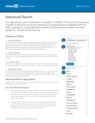 Talent Solutions                                                           Best Practices




Advanced Search
The right person you’re looking for is already on LinkedIn. The key is in knowing how
to build an effective search that will help you find prospective candidates with the
skills, experience, and qualifications required to fill the position. Search for what
people do, not just words they use.

Refinement Filters
1. Keyword Search                                                                            1
Review the job description and build your search string by entering key words and
phrases that you’d expect to find in a highly qualified candidate's profile into the
appropriate advanced search fields. Keyword searches will search all text in the
profile. Adding Boolean modifiers (quotes, parentheses, AND, OR, and NOT,) can               2
help pinpoint candidates with the requisite skills and experience.

2. Talent Pipeline
The Talent Pipeline filters allow you to search for people in (or not in) your pipeline
who are with or without messages, notes, tags, reviews, resumes, projects, or profile
activity.

3. Custom Filters
If you’ve used any of the filters below and want to continue using those same filters
for additional searches, you can save the filter as “custom” and access it again later.
                                                                                             3
4. Additional Filters
The top 5 for each filter will show by default. Select “Show more…” to view the top
10 and add additional criteria to the input box in the filter. For example, in this          4
picture, you could choose Greater New York and enter London into the input box to
look for profiles in those two locations.

Advanced Search Approaches
While the search filters are handy, there are other ways to approach your search that
will help you uncover hidden talent.

Use Talent Mining Techniques:
    •    Indirect: Ask your hiring manager for the names of several people who would
         be a great fit – regardless of their availability. Then look up their profiles in
         Recruiter and click the Similar Profiles option to find up to 100 members who
         have similar background. You can also check out People Also Viewed for
         more indirect leads.

    •    Implicit: Make assumptions. If you’ve used keywords in your search and
         you’re finding common groups, try removing some of your keywords but
         keep the groups checked. This will help you find members who have the
         same skills, just not the actual terms on their profiles.




©2012 LinkedIn Corporation. All Rights Reserved.
 