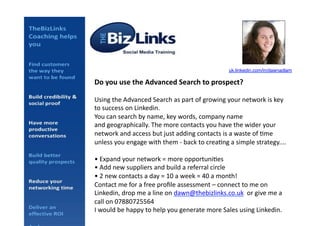 Do	
  you	
  use	
  the	
  Advanced	
  Search	
  to	
  prospect?	
  
Using	
  the	
  Advanced	
  Search	
  as	
  part	
  of	
  growing	
  your	
  network	
  is	
  key	
  
to	
  success	
  on	
  Linkedin.	
  
You	
  can	
  search	
  by	
  name,	
  key	
  words,	
  company	
  name	
  
and	
  geographically.	
  The	
  more	
  contacts	
  you	
  have	
  the	
  wider	
  your	
  
network	
  and	
  access	
  but	
  just	
  adding	
  contacts	
  is	
  a	
  waste	
  of	
  Ame	
  
unless	
  you	
  engage	
  with	
  them	
  -­‐	
  back	
  to	
  creaAng	
  a	
  simple	
  strategy....	
  
•	
  Expand	
  your	
  network	
  =	
  more	
  opportuniAes	
  
•	
  Add	
  new	
  suppliers	
  and	
  build	
  a	
  referral	
  circle	
  
•	
  2	
  new	
  contacts	
  a	
  day	
  =	
  10	
  a	
  week	
  =	
  40	
  a	
  month!	
  
Contact	
  me	
  for	
  a	
  free	
  proﬁle	
  assessment	
  –	
  connect	
  to	
  me	
  on	
  
Linkedin,	
  drop	
  me	
  a	
  line	
  on	
  dawn@thebizlinks.co.uk	
  	
  or	
  give	
  me	
  a	
  
call	
  on	
  07880725564	
  	
  
I	
  would	
  be	
  happy	
  to	
  help	
  you	
  generate	
  more	
  Sales	
  using	
  Linkedin.	
  
uk.linkedin.com/in/dawnadlam!
 