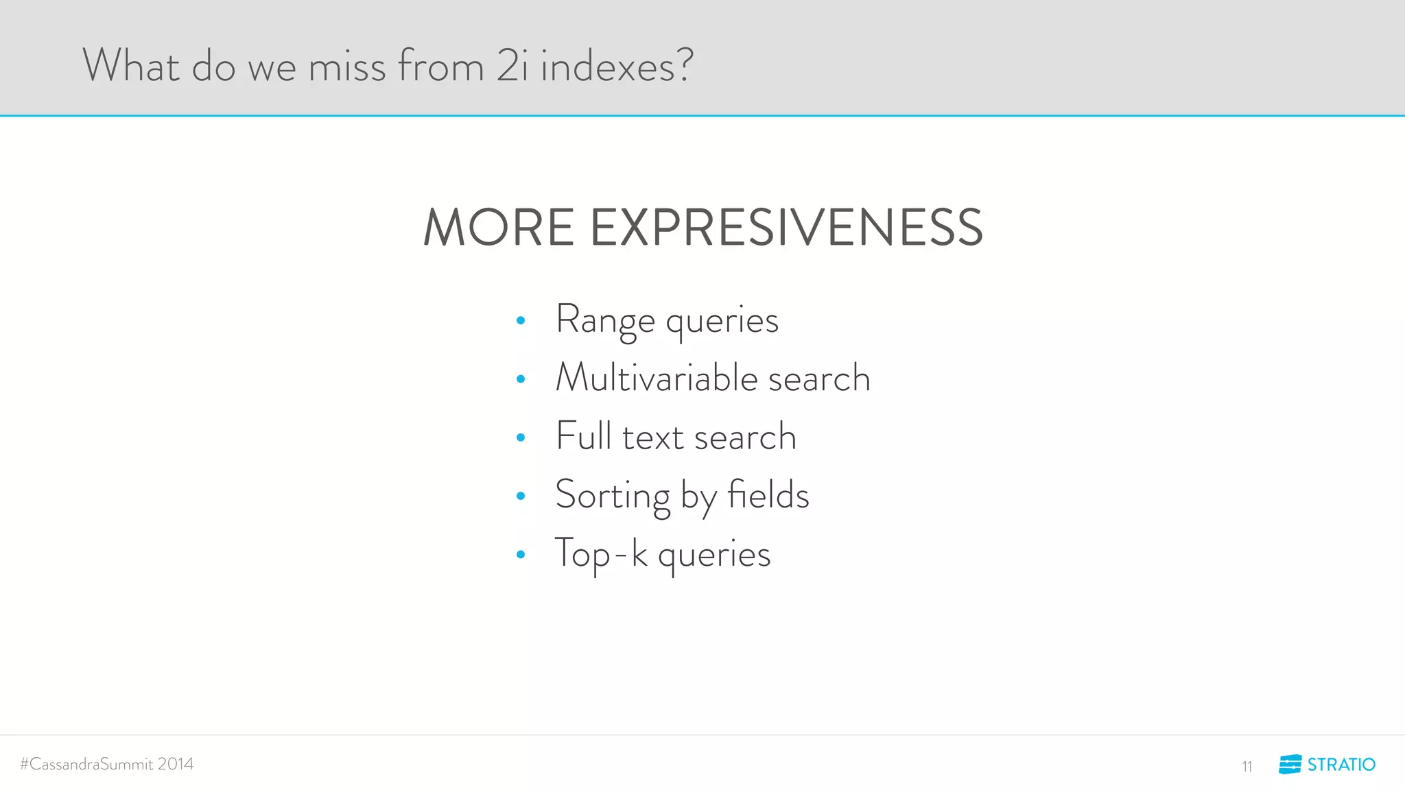 What do we miss from 2i indexes? 
MORE EXPRESIVENESS 
• Range queries 
• Multivariable search 
• Full text search 
• Sorting by fields 
• Top-k queries 
#CassandraSummit 2014 11 
 