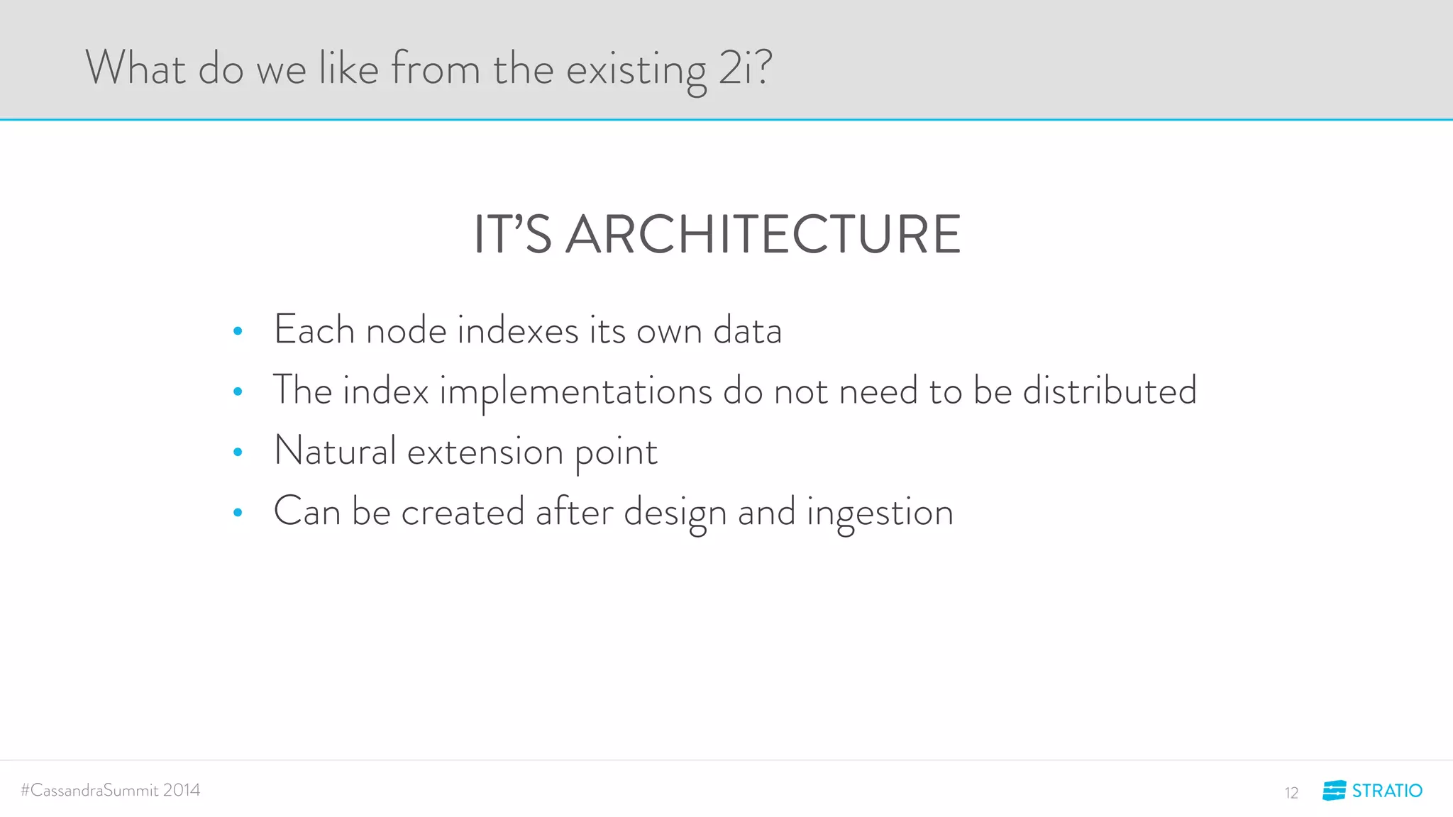 What do we like from the existing 2i? 
IT’S ARCHITECTURE 
• Each node indexes its own data 
• The index implementations do not need to be distributed 
• Natural extension point 
• Can be created after design and ingestion 
#CassandraSummit 2014 12 
 