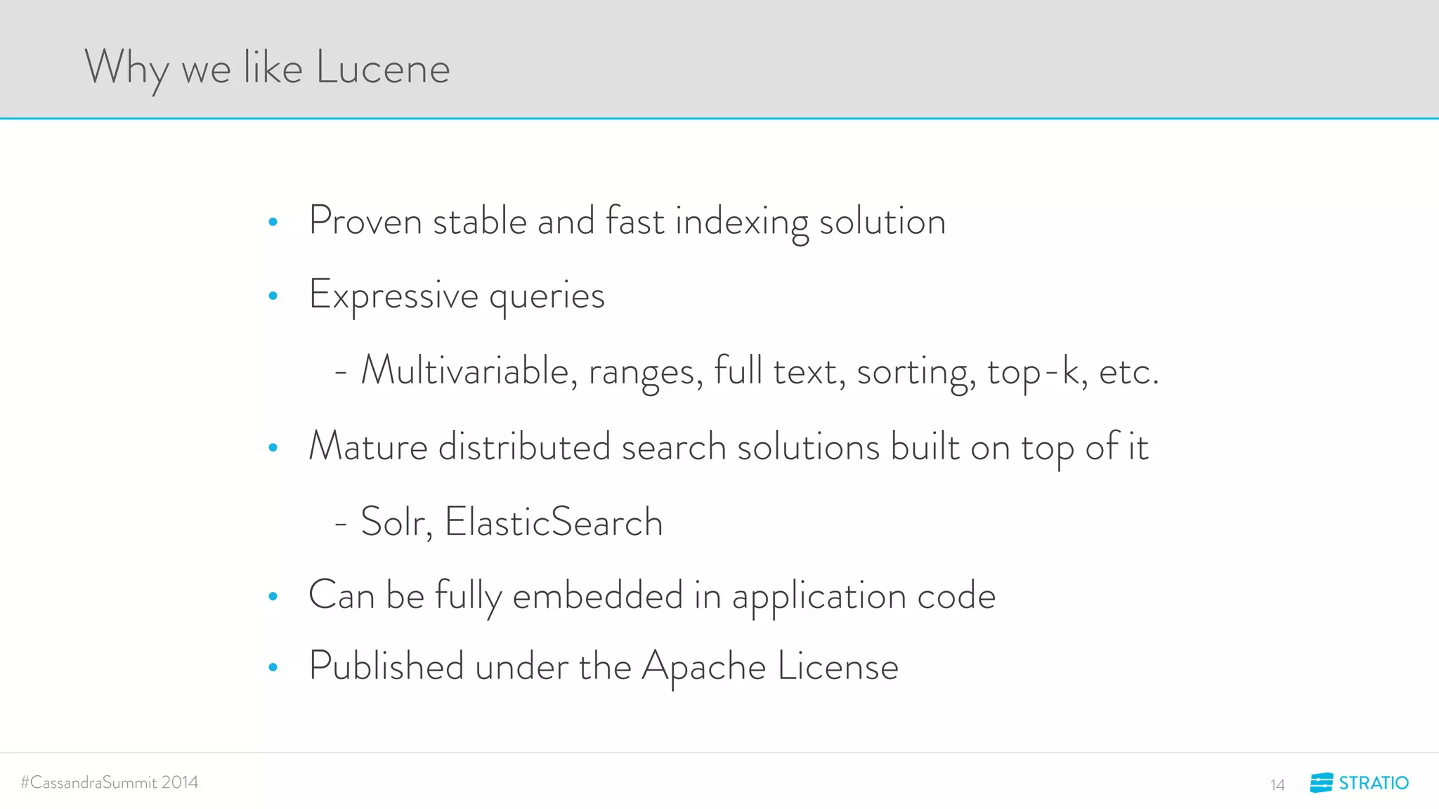 Why we like Lucene 
• Proven stable and fast indexing solution 
• Expressive queries 
- Multivariable, ranges, full text, sorting, top-k, etc. 
• Mature distributed search solutions built on top of it 
- Solr, ElasticSearch 
• Can be fully embedded in application code 
• Published under the Apache License 
#CassandraSummit 2014 14 
 