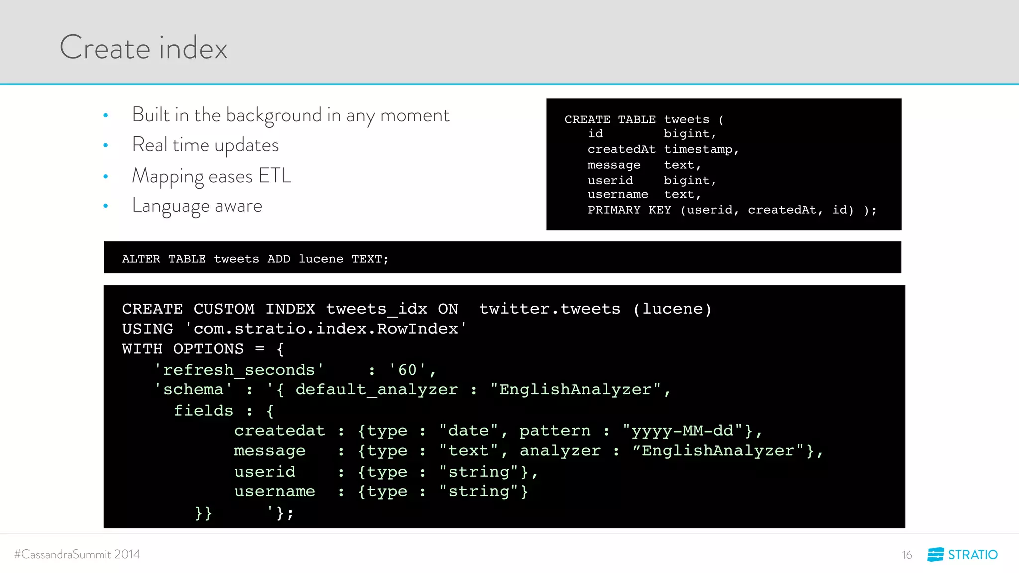 ALTER TABLE tweets ADD lucene TEXT; 
CREATE TABLE tweets ( 
id bigint, 
createdAt timestamp, 
message text, 
userid bigint, 
username text, 
PRIMARY KEY (userid, createdAt, id) ); 
Create index 
• Built in the background in any moment 
• Real time updates 
• Mapping eases ETL 
• Language aware 
CREATE CUSTOM INDEX tweets_idx ON twitter.tweets (lucene) 
USING 'com.stratio.index.RowIndex' 
WITH OPTIONS = { 
'refresh_seconds' : '60', 
'schema' : '{ default_analyzer : "EnglishAnalyzer", 
fields : { 
createdat : {type : "date", pattern : "yyyy-MM-dd"}, 
message : {type : "text", analyzer : ”EnglishAnalyzer"}, 
userid : {type : "string"}, 
username : {type : "string"} 
}} '}; 
#CassandraSummit 2014 16 
 