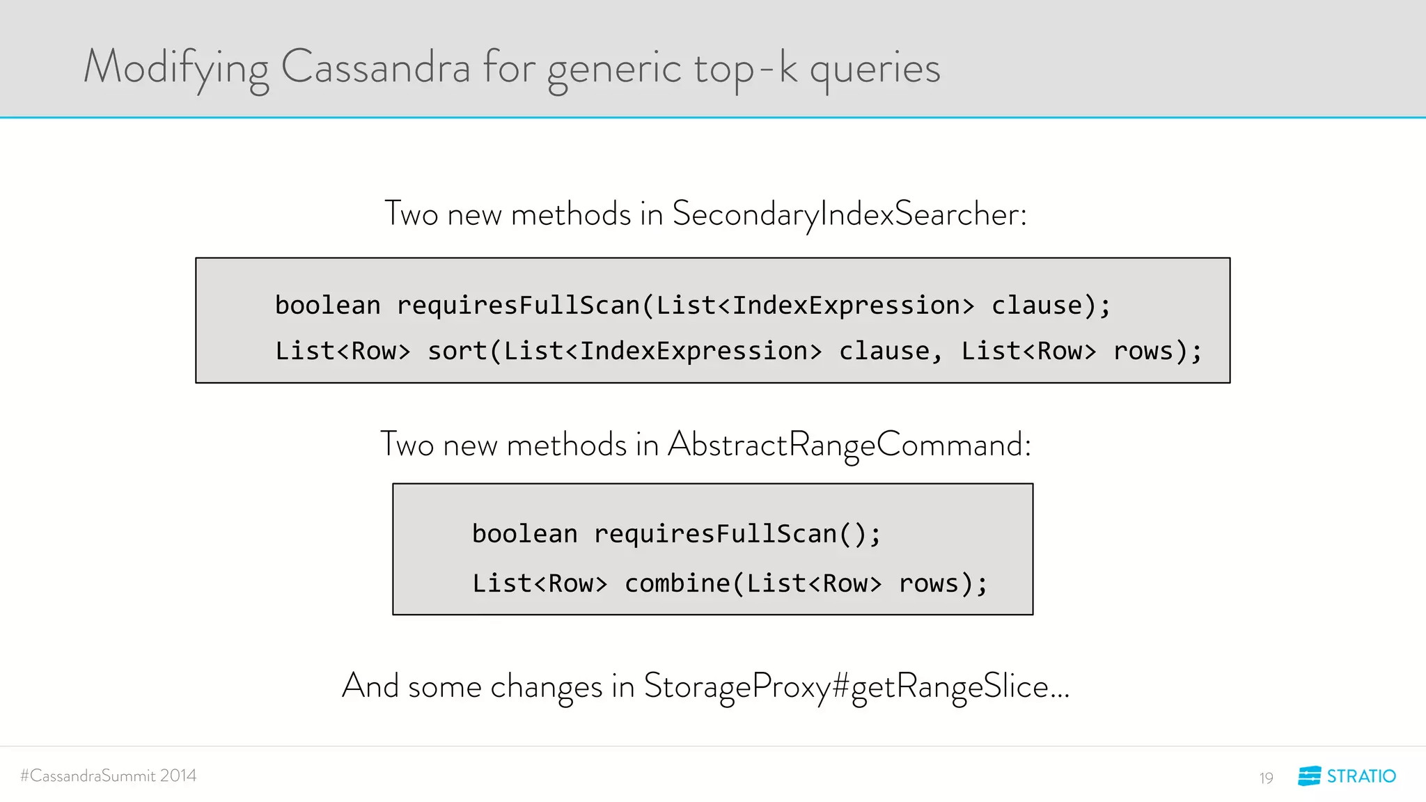 Modifying Cassandra for generic top-k queries 
Two new methods in SecondaryIndexSearcher: 
boolean'requiresFullScan(List<IndexExpression>'clause);' 
List<Row>'sort(List<IndexExpression>'clause,'List<Row>'rows);' 
Two new methods in AbstractRangeCommand: 
boolean'requiresFullScan();' 
List<Row>'combine(List<Row>'rows);' 
And some changes in StorageProxy#getRangeSlice… 
#CassandraSummit 2014 19 
 