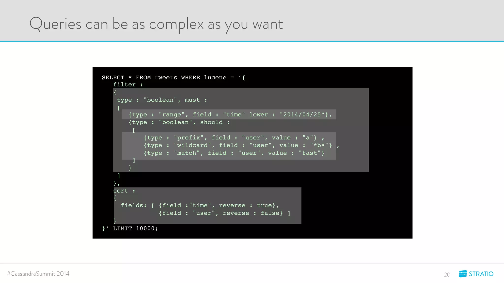 Queries can be as complex as you want 
SELECT * FROM tweets WHERE lucene = ‘{ 
filter : 
{ 
type : "boolean", must : 
[ 
{type : "range", field : "time" lower : "2014/04/25”}, 
{type : "boolean", should : 
[ 
{type : "prefix", field : "user", value : "a"} , 
{type : "wildcard", field : "user", value : "*b*"} , 
{type : "match", field : "user", value : "fast"} 
] 
} 
] 
}, 
sort : 
{ 
fields: [ {field :"time", reverse : true}, 
{field : "user", reverse : false} ] 
} 
}’ LIMIT 10000; 
#CassandraSummit 2014 20 
 