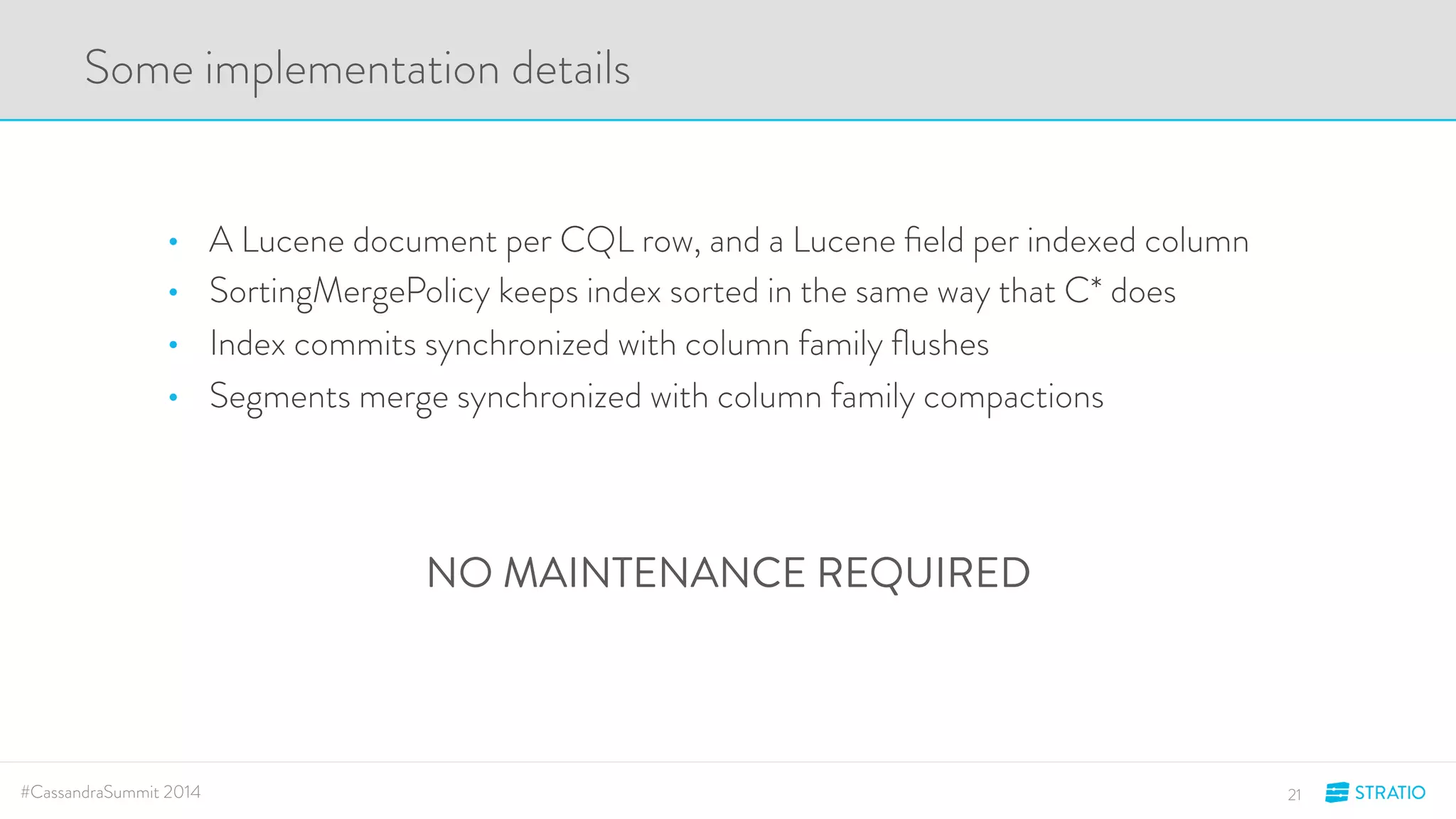 Some implementation details 
• A Lucene document per CQL row, and a Lucene field per indexed column 
• SortingMergePolicy keeps index sorted in the same way that C* does 
• Index commits synchronized with column family flushes 
• Segments merge synchronized with column family compactions 
NO MAINTENANCE REQUIRED 
#CassandraSummit 2014 21 
 