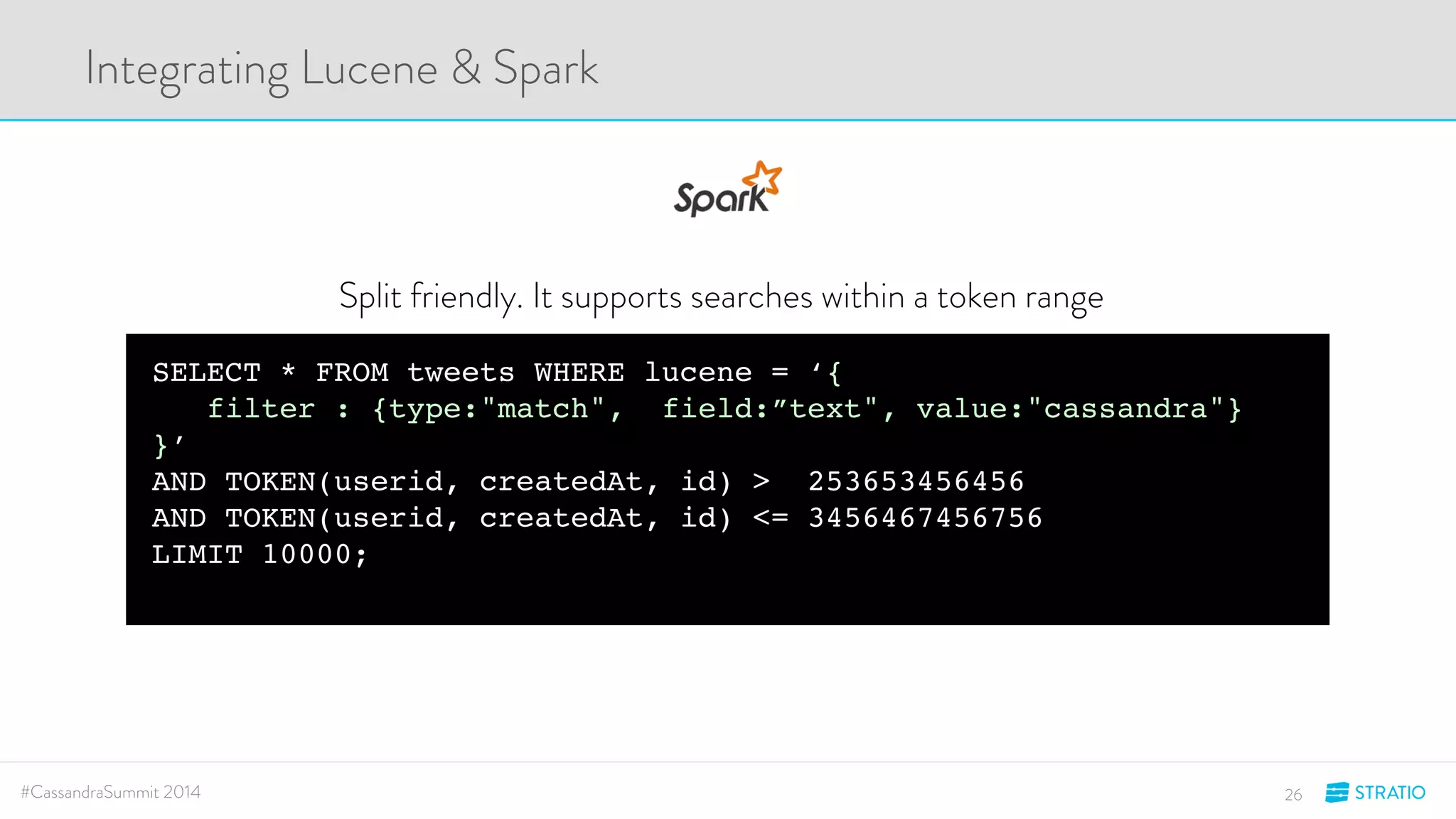 Integrating Lucene & Spark 
Split friendly. It supports searches within a token range 
SELECT * FROM tweets WHERE lucene = ‘{ 
filter : {type:"match", field:”text", value:"cassandra"} 
}’ 
AND TOKEN(userid, createdAt, id) > 253653456456 
AND TOKEN(userid, createdAt, id) <= 3456467456756 
LIMIT 10000; 
#CassandraSummit 2014 26 
 