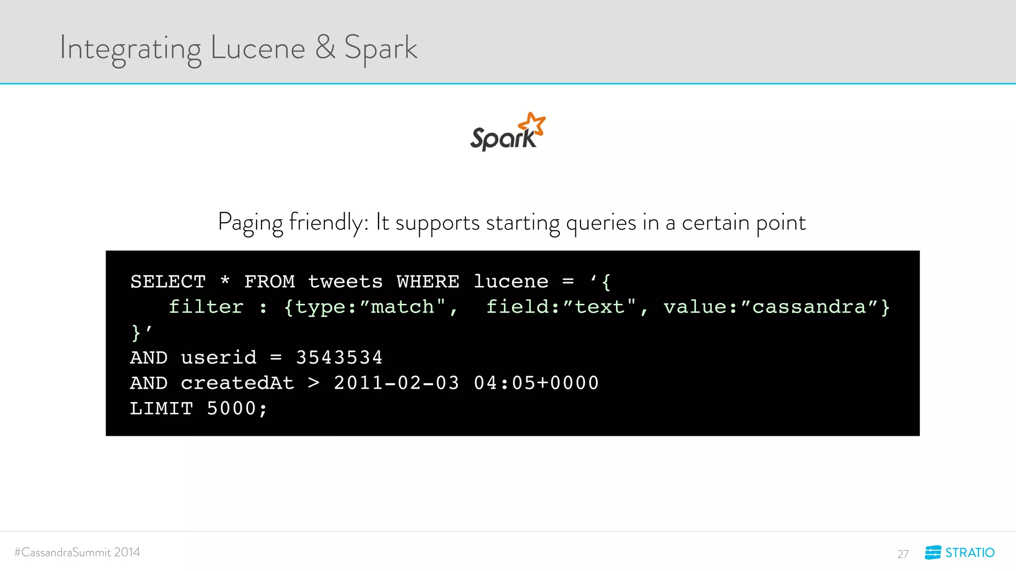 Integrating Lucene & Spark 
Paging friendly: It supports starting queries in a certain point 
SELECT * FROM tweets WHERE lucene = ‘{ 
filter : {type:”match", field:”text", value:”cassandra”} 
}’ 
AND userid = 3543534 
AND createdAt > 2011-02-03 04:05+0000 
LIMIT 5000; 
#CassandraSummit 2014 27 
 